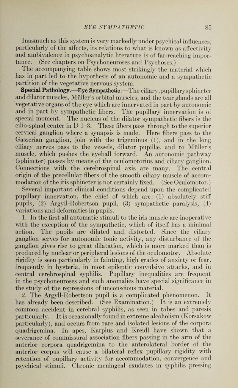Inasmuch as this system is very markedly under psychical influences, particularly of the affects, its relations to what is known as affectivity and ambivalence in psychoanalytic literature is of far-reaching impor¬ tance. (See chapters on Psychoneuroses and Psychoses.) The accompanying table shows most strikingly the material which has in part led to the hypothesis of an autonomic and a sympathetic partition of the vegetative nervous system. Special Pathology.—Eye Sympathetic.—The ciliary, pupillary sphincter and dilator muscles, Muller’s orbital muscles, and the tear glands are all vegetative organs of the eye which are innervated in part by autonomic and in part by sympathetic fibers. The pupillary innervation is of special moment. The nucleus of the dilator sympathetic fibers is the cilio-spinal_ center in D 1-3. These fibers pass through to the superior cervical ganglion where a synapsis is made. Here fibers pass to the Gasserian ganglion, join with the trigeminus (1), and in the long ciliary nerves pass to the vessels, dilator pupillse, and to Muller’s muscle, which pushes the eyeball forward. An autonomic pathway (sphincter) passes by means of the oculomotorius and ciliary ganglion. Connections with the cerebrospinal axis are many. The central origin of the precellular fibers of the smooth ciliary muscle of accom¬ modation of the iris sphincter is not certainly fixed. (See Oculomotor.) Several important clinical conditions depend upon the complicated pupillary innervation, the chief of which are: (1) absolutely stiff pupils, (2) Argyll-Robertson pupil, (3) sympathetic paralysis, (4) variations and deformities in pupils. 1. In the first all automatic stimuli to the iris muscle are inoperative with the exception of the sympathetic, which of itself has a minimal action. The pupils are dilated and distorted. Since the ciliary ganglion serves for autonomic tonic activity, any disturbance of the ganglion gives rise to great dilatation, which is more marked than is produced by nuclear or peripheral lesions of the oculomotor. Absolute rigidity is seen particularly in fainting, high grades of anxiety or fear, frequently in hysteria, in most epileptic convulsive attacks, and in central cerebrospinal syphilis. Pupillary inequalities are frequent in the psychoneuroses and such anomalies have special significance in the study of the repressions of unconscious material. 2. The Argyll-Robertson pupil is a complicated phenomenon. It has already been described. (See Examination.) It is an extremely common accident in cerebral syphilis, as seen in tabes and paresis particularly. It is occasionally found in extreme alcoholism (Korsakow particularly), and occurs from rare and isolated lesions of the corpora quadrigemina. In apes, Karplus and Kreidl have shown that a severance of commissural association fibers passing in the arm of the anterior corpora quadrigemina to the anterolateral border of the anterior corpus will cause a bilateral reflex pupillary rigidity with retention of pupillary activity for accommodation, convergence and psychical stimuli. Chronic meningeal exudates in syphilis pressing