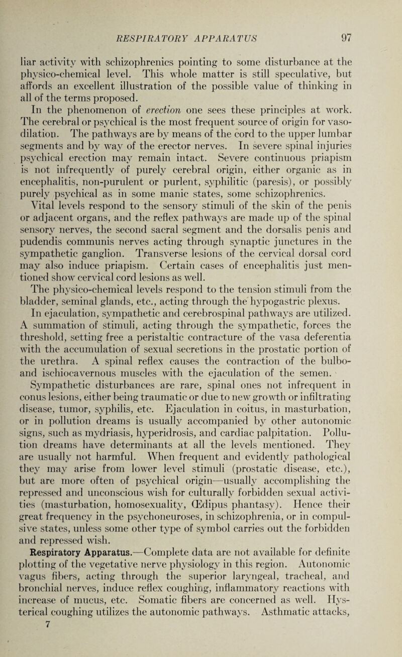liar activity with schizophrenics pointing to some disturbance at the physico-chemical level. This whole matter is still speculative, but affords an excellent illustration of the possible value of thinking in all of the terms proposed. In the phenomenon of erection one sees these principles at work. The cerebral or psychical is the most frequent source of origin for vaso¬ dilation. The pathways are by means of the cord to the upper lumbar segments and by way of the erector nerves. In severe spinal injuries psychical erection may remain intact. Severe continuous priapism is not infrequently of purely cerebral origin, either organic as in encephalitis, non-purulent or purlent, syphilitic (paresis), or possibly purely psychical as in some manic states, some schizophrenics. Vital levels respond to the sensory stimuli of the skin of the penis or adjacent organs, and the reflex pathways are made up of the spinal sensory nerves, the second sacral segment and the dorsalis penis and pudendis communis nerves acting through synaptic junctures in the sympathetic ganglion. Transverse lesions of the cervical dorsal cord may also induce priapism. Certain cases of encephalitis just men¬ tioned show cervical cord lesions as well. The physico-chemical levels respond to the tension stimuli from the bladder, seminal glands, etc., acting through the hypogastric plexus. In ejaculation, sympathetic and cerebrospinal pathways are utilized. A summation of stimuli, acting through the sympathetic, forces the threshold, setting free a peristaltic contracture of the vasa deferentia with the accumulation of sexual secretions in the prostatic portion of the urethra. A spinal reflex causes the contraction of the bulbo- and ischiocavernous muscles with the ejaculation of the semen. Sympathetic disturbances are rare, spinal ones not infrequent in conus lesions, either being traumatic or due to new growth or infiltrating disease, tumor, syphilis, etc. Ejaculation in coitus, in masturbation, or in pollution dreams is usually accompanied by other autonomic signs, such as mydriasis, hyperidrosis, and cardiac palpitation. Pollu¬ tion dreams have determinants at all the levels mentioned. They are usually not harmful. When frequent and evidently pathological they may arise from lower level stimuli (prostatic disease, etc.), but are more often of psychical origin—usually accomplishing the repressed and unconscious wish for culturally forbidden sexual activi¬ ties (masturbation, homosexuality, (Edipus phantasy). Hence their great frequency in the psychoneuroses, in schizophrenia, or in compul¬ sive states, unless some other type of symbol carries out the forbidden and repressed wish. Respiratory Apparatus.—Complete data are not available for definite plotting of the vegetative nerve physiology in this region. Autonomic vagus fibers, acting through the superior laryngeal, tracheal, and bronchial nerves, induce reflex coughing, inflammatory reactions with increase of mucus, etc. Somatic fibers are concerned as well. Hys¬ terical coughing utilizes the autonomic pathways. Asthmatic attacks, 7