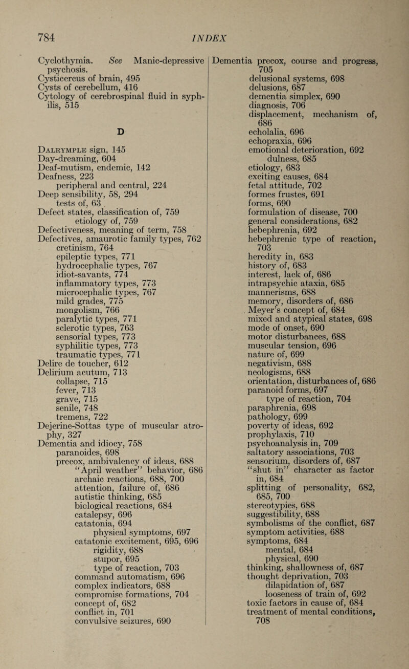 Cyclothymia. See Manic-depressive psychosis. Cysticercus of brain, 495 Cysts of cerebellum, 416 Cytology of cerebrospinal fluid in syph¬ ilis, 515 D Dalrymple sign, 145 Day-dreaming, 604 Deaf-mutism, endemic, 142 Deafness, 223 peripheral and central, 224 Deep sensibility, 58, 294 tests of, 63 . Defect states, classification of, 759 etiology of, 759 Defectiveness, meaning of term, 758 Defectives, amaurotic family types, 762 cretinism, 764 epileptic types, 771 hydrocephalic types, 767 idiot-savants, 774 inflammatory types, 773 microcephalic types, 767 mild grades, 775 mongolism, 766 paralytic types, 771 sclerotic types, 763 sensorial types, 773 syphilitic types, 773 traumatic types, 771 Delire de toucher, 612 Delirium acutum, 713 collapse, 715 fever, 713 grave, 715 senile, 748 tremens, 722 Deierine-Sottas type of muscular atro¬ phy, 327 Dementia and idiocy, 758 paranoides, 698 precox, ambivalency of ideas, 688 “April weather” behavior, 686 archaic reactions, 688, 700 attention, failure of, 686 autistic thinking, 685 biological reactions, 684 catalepsy, 696 catatonia, 694 physical symptoms, 697 catatonic excitement, 695, 696 rigidity, 688 stupor, 695 type of reaction, 703 command automatism, 696 complex indicators, 688 compromise formations, 704 concept of, 682 conflict in, 701 convulsive seizures, 690 Dementia precox, course and progress, 705 delusional systems, 698 delusions, 687 dementia simplex, 690 diagnosis, 706 displacement, mechanism of, 686 echolalia, 696 echopraxia, 696 emotional deterioration, 692 dulness, 685 etiology, 683 exciting causes, 684 fetal attitude, 702 formes frustes, 691 forms, 690 formulation of disease, 700 general considerations, 682 hebephrenia, 692 hebephrenic type of reaction, 703 heredity in, 683 history of, 683 interest, lack of, 686 intrapsychic ataxia, 685 mannerisms, 688 memory, disorders of, 686 Meyer’s concept of, 684 mixed and atypical states, 698 mode of onset, 690 motor disturbances, 688 muscular tension, 696 nature of, 699 negativism, 688 neologisms, 688 orientation, disturbances of, 686 paranoid forms, 697 type of reaction, 704 paraphrenia, 698 pathology, 699 poverty of ideas, 692 prophylaxis, 710 psychoanalysis in, 709 saltatory associations, 703 sensorium, disorders of, 687 “shut in” character as factor in, 684 splitting of personality, 682, 685, 700 stereotypies, 688 suggestibility, 688 symbolisms of the conflict, 687 symptom activities, 688 symptoms, 684 mental, 684 physical, 690 thinking, shallowness of, 687 thought deprivation, 703 dilapidation of, 687 looseness of train of, 692 toxic factors in cause of, 684 treatment of mental conditions, 708