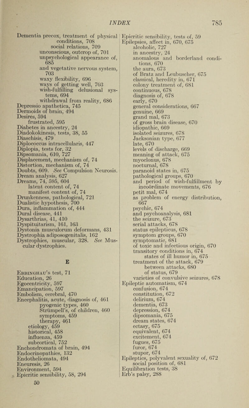 Dementia precox, treatment of physical conditions, 708 social relations, 709 unconscious, outcrop of, 701 unpsychological appearance of, 685 and vegetative nervous system, 703 waxy flexibility, 696 ways of getting well, 703 wish-fulfilling delusional sys¬ tems, 694 withdrawal from reality, 686 Depressio apathetica, 745 Dermoids of brain, 494 Desires, 594 frustrated, 595 Diabetes in ancestry, 24 Diadokoldnesis, tests, 38, 55 Diaschisis, 479 Diplococcus intracellularis, 447 Diplopia, tests for, 32 Dipsomania, 610, 727 Displacement, mechanism of, 74 Distortion, mechanism of, 74 Doubts, 609. See Compulsion Neurosis. Dream analysis, 627 Dreams, 74, 595, 604 latent content of, 74 manifest content of, 74 Drunkenness, pathological, 721 Dualistic hypothesis, 700 Dura, inflammation of, 444 Dural disease, 441 Dysarthrias, 41, 410 Dyspituitarism, 161, 163 Dystonia musculorum deformans, 431 Dystrophia adiposogenitalis, 162 Dystrophies, muscular, 328. See Mus¬ cular dystrophies. E Ebbinghau’s test, 71 Education, 26 Egocentricity, 597 Emancipation, 597 Embolism, cerebral, 470 Encephalitis, acute, diagnosis of, 461 pyogenic types, 460 StrumpelFs, of children, 460 symptoms, 459 therapy, 4Q1 etiology, 459 historical, 458 influenza, 459 subcortical, 752 Enchondromata of brain, 494 Endocrinopathies, 132 Endotheliomata, 494 Eneuresis, 26 Environment, 594 Epicritic sensibility, 58, 294 50 Epicritic sensibility, tests of, 59 Epilepsies, affect in, 670, 675 alcoholic, 727 in ancestry, 24 anomalous and borderland condi¬ tions, 670 the aura, 673 of Bratz and Leubuscher, 675 classical, heredity in, 671 colony treatment of, 681 continuous, 678 diagnosis of, 678 early, 670 general considerations, 667 genuine, 669 grand mal, 673 of gross brain disease, 670 idiopathic, 669 isolated seizures, 678 Jacksonian type, 677 late, 670 levels of discharge, 669 meaning of attack, 675 myoclonus, 678 nocturnal, 678 paranoid states in, 675 pathological groups, 670 and period of wish-fulfillment by incoordinate movements, 676 petit mal, 674 as problem of energy distribution, 667 psychic, 674 and psychoanalysis, 681 the seizure, 673 serial attacks, 678 status epilepticus, 678 symptom groups, 670 symptomatic, 681 of toxic and infectious origin, 670 transitory conditions in, 674 states of ill humor in, 675 treatment of the attack, 679 between attacks, 680 of status, 679 varieties of convulsive seizures, 678 Epileptic automatism, 674 confusion, 674 constitution, 672 delirium, 674 dementia, 673 depression, 674 dipsomania, 675 dream states, 674 ectasy, 675 equivalent, 674 excitement, 674 fugues, 675 furor, 674 stupor, 674 Epileptics, polyvalent sexuality of, 672 social position of, 681 Equilibration tests, 38 Erb’s palsy, 288