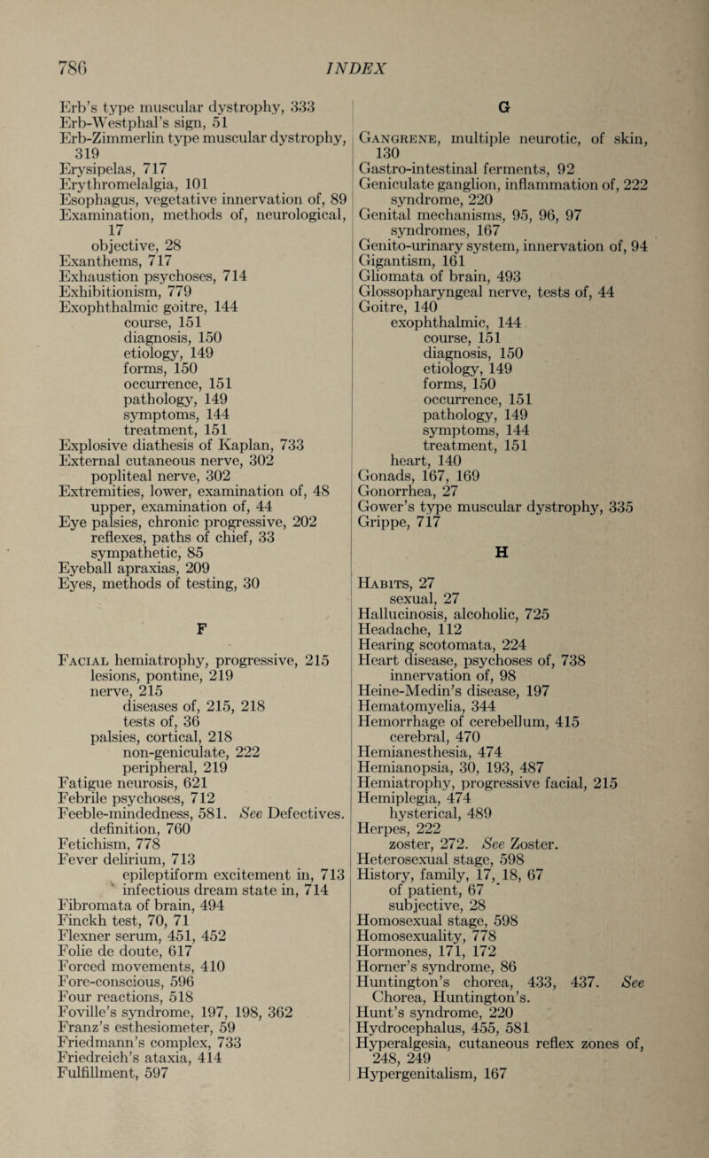 Erb’s type muscular dystrophy, 333 Erb-Westphal’s sign, 51 Erb-Zimmerlin type muscular dystrophy, 319 Erysipelas, 717 Erythromelalgia, 101 Esophagus, vegetative innervation of, 89 Examination, methods of, neurological, 17 objective, 28 Exanthems, 717 Exhaustion psychoses, 714 Exhibitionism, 779 Exophthalmic goitre, 144 course, 151 diagnosis, 150 etiology, 149 forms, 150 occurrence, 151 pathology, 149 symptoms, 144 treatment, 151 Explosive diathesis of Kaplan, 733 External cutaneous nerve, 302 popliteal nerve, 302 Extremities, lower, examination of, 48 upper, examination of, 44 Eye palsies, chronic progressive, 202 reflexes, paths of chief, 33 sympathetic, 85 Eyeball apraxias, 209 Eyes, methods of testing, 30 F Facial hemiatrophy, progressive, 215 lesions, pontine, 219 nerve, 215 diseases of, 215, 218 tests of, 36 palsies, cortical, 218 non-geniculate, 222 peripheral, 219 Fatigue neurosis, 621 Febrile psychoses, 712 Feeble-mindedness, 581. See Defectives. definition, 760 Fetichism, 778 Fever delirium, 713 epileptiform excitement in, 713 infectious dream state in, 714 Fibromata of brain, 494 Finckh test, 70, 71 Flexner serum, 451, 452 Folie de doute, 617 Forced movements, 410 Fore-conscious, 596 Four reactions, 518 Foville’s syndrome, 197, 198, 362 Franz’s esthesiometer, 59 Friedmann’s complex, 733 Friedreich’s ataxia, 414 Fulfillment, 597 G Gangrene, multiple neurotic, of skin, 130 Gastro-intestinal ferments, 92 Geniculate ganglion, inflammation of, 222 syndrome, 220 Genital mechanisms, 95, 96, 97 syndromes, 167 Genito-urinary system, innervation of, 94 Gigantism, 161 Gliomata of brain, 493 Glossopharyngeal nerve, tests of, 44 Goitre, 140 exophthalmic, 144 course, 151 diagnosis, 150 etiology, 149 forms, 150 occurrence, 151 pathology, 149 symptoms, 144 treatment, 151 heart, 140 Gonads, 167, 169 Gonorrhea, 27 Gower’s type muscular dystrophy, 335 Grippe, 717 H Habits, 27 sexual, 27 Hallucinosis, alcoholic, 725 Headache, 112 Hearing scotomata, 224 Heart disease, psychoses of, 738 innervation of, 98 Heine-Medin’s disease, 197 Hematomyelia, 344 Hemorrhage of cerebellum, 415 cerebral, 470 Hemianesthesia, 474 Hemianopsia, 30, 193, 487 Hemiatrophy, progressive facial, 215 Hemiplegia, 474 hysterical, 489 Herpes, 222 zoster, 272. See Zoster. Heterosexual stage, 598 History, family, 17, 18, 67 of patient, 67 subjective, 28 Homosexual stage, 598 Homosexuality, 778 Hormones, 171, 172 Horner’s syndrome, 86 Huntington’s chorea, 433, 437. See Chorea, Huntington’s. Hunt’s syndrome, 220 Hydrocephalus, 455, 581 Hyperalgesia, cutaneous reflex zones of, 248, 249 Hypergenitalism, 167
