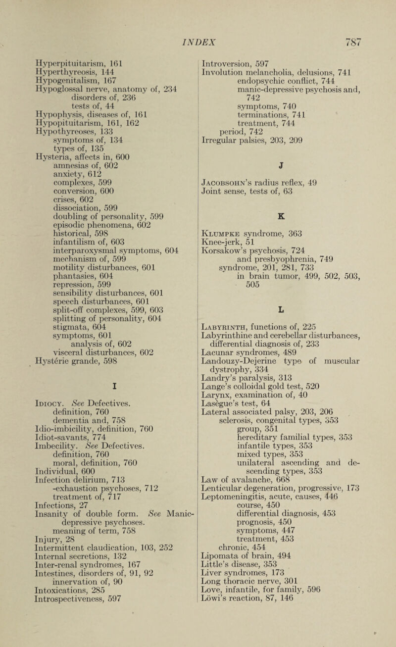 ^■7 0^7 Hyperpituitarism, 161 Hyperthyreosis, 144 Hypogenitalism, 167 Hypoglossal nerve, anatomy of, 234 disorders of, 236 tests of, 44 Hypophysis, diseases of, 161 Hypopituitarism, 161, 162 Hypothyreoses, 133 symptoms of, 134 types of, 135 Hysteria, affects in, 600 amnesias of, 602 anxiety, 612 complexes, 599 conversion, 600 crises, 602 dissociation, 599 doubling of personality, 599 episodic phenomena, 602 historical, 598 infantilism of, 603 interparoxysmal symptoms, 604 mechanism of, 599 motility disturbances, 601 phantasies, 604 repression, 599 sensibility disturbances, 601 speech disturbances, 601 split-off complexes, 599, 603 splitting of personality, 604 stigmata, 604 symptoms, 601 analysis of, 602 visceral disturbances, 602 Hysterie grande, 598 I Idiocy. See Defectives, definition, 760 dementia and, 758 ldio-imbicility, definition, 760 Idiot-savants, 774 Imbecility. See Defectives, definition, 760 moral, definition, 760 Individual, 600 Infection delirium, 713 -exhaustion psychoses, 712 treatment of, 717 Infections, 27 Insanity of double form. See Manic- depressive psychoses, meaning of term, 758 Injury, 28 Intermittent claudication, 103, 252 Internal secretions, 132 Inter-renal syndromes, 167 Intestines, disorders of, 91, 92 innervation of, 90 Intoxications, 285 Introspectiveness, 597 Introversion, 597 Involution melancholia, delusions, 741 endopsychic conflict, 744 manic-depressive psychosis and, 742 symptoms, 740 terminations, 741 treatment, 744 period, 742 Irregular palsies, 203, 209 J Jacobsohn’s radius reflex, 49 Joint sense, tests of, 63 K Klumpke syndrome, 363 Knee-jerk, 51 Korsakow’s psychosis, 724 and presbyophrenia, 749 syndrome, 201, 281, 733 in brain tumor, 499, 502, 503, 505 L Labyrinth, functions of, 225 Labyrinthine and cerebellar disturbances, differential diagnosis of, 233 Lacunar syndromes, 489 Landouzy-Dejerine typo of muscular dystrophy, 334 Landry’s paralysis, 313 Lange’s colloidal gold test, 520 Larynx, examination of, 40 Lasegue’s test, 64 Lateral associated palsy, 203, 206 sclerosis, congenital types, 353 group, 351 hereditary familial types, 353 infantile types, 353 mixed tj^pes, 353 unilateral ascending and de¬ scending types, 353 Law of avalanche, 668 Lenticular degeneration, progressive, 173 Leptomeningitis, acute, causes, 446 course, 450 differential diagnosis, 453 prognosis, 450 symptoms, 447 treatment, 453 chronic, 454 Lipomata of brain, 494 Little’s disease, 353 Liver syndromes, 173 Long thoracic nerve, 301 Love, infantile, for family, 596 Lowi’s reaction, 87, 146