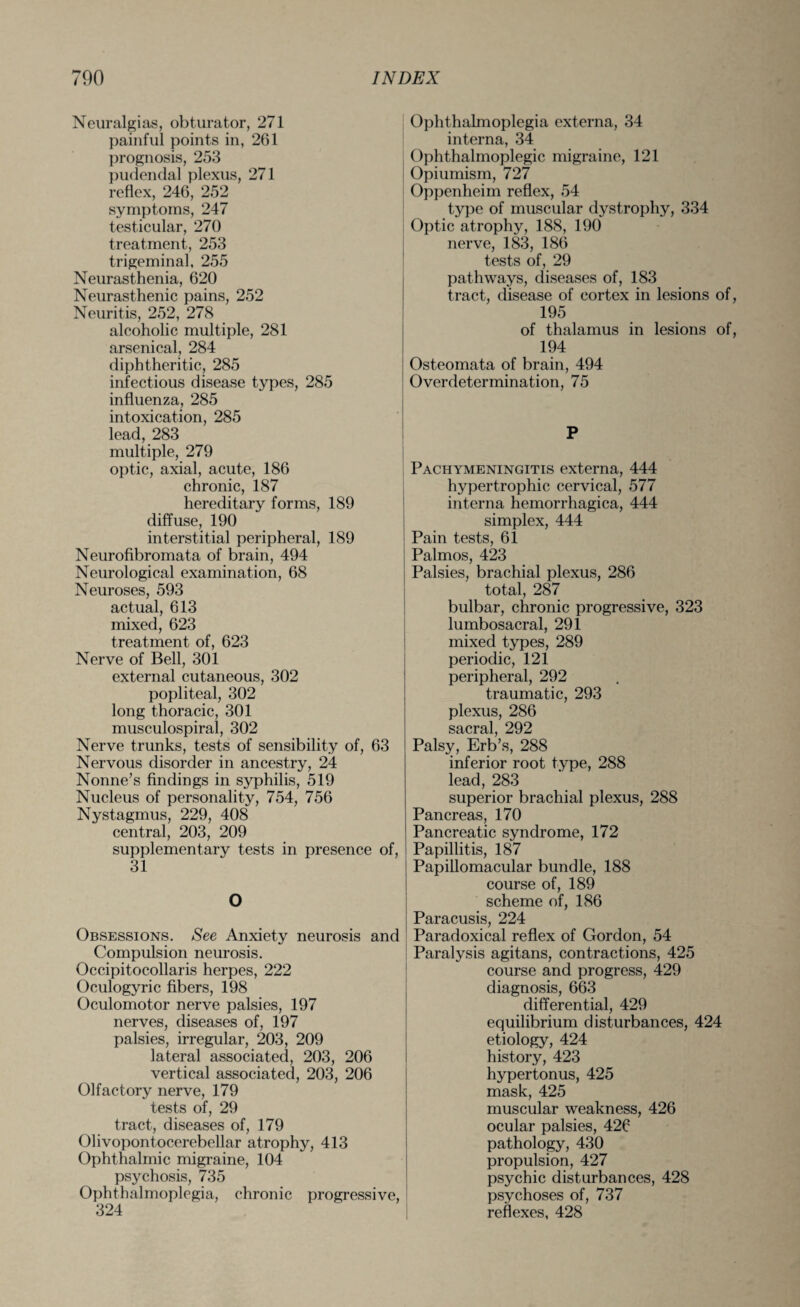 Neuralgias, obturator, 271 painful points in, 261 prognosis, 253 pudendal plexus, 271 reflex, 246, 252 symptoms, 247 testicular, 270 treatment, 253 trigeminal, 255 Neurasthenia, 620 Neurasthenic pains, 252 Neuritis, 252, 278 alcoholic multiple, 281 arsenical, 284 diphtheritic, 285 infectious disease types, 285 influenza, 285 intoxication, 285 lead, 283 multiple, 279 optic, axial, acute, 186 chronic, 187 hereditary forms, 189 diffuse, 190 interstitial peripheral, 189 Neurofibromata of brain, 494 Neurological examination, 68 Neuroses, 593 actual, 613 mixed, 623 treatment of, 623 Nerve of Bell, 301 external cutaneous, 302 popliteal, 302 long thoracic, 301 musculospiral, 302 Nerve trunks, tests of sensibility of, 63 Nervous disorder in ancestry, 24 Nonne’s findings in syphilis, 519 Nucleus of personality, 754, 756 Nystagmus, 229, 408 central, 203, 209 supplementary tests in presence of, 31 O Obsessions. See Anxiety neurosis and Compulsion neurosis. Occipitocollaris herpes, 222 Oculogyric fibers, 198 Oculomotor nerve palsies, 197 nerves, diseases of, 197 palsies, irregular, 203, 209 lateral associated, 203, 206 vertical associated, 203, 206 Olfactory nerve, 179 tests of, 29 tract, diseases of, 179 Olivopontocerebellar atrophy, 413 Ophthalmic migraine, 104 psychosis, 735 Ophthalmoplegia, chronic progressive, 324 Ophthalmoplegia externa, 34 interna, 34 Ophthalmoplegic migraine, 121 Opiumism, 727 Oppenheim reflex, 54 type of muscular dystrophy, 334 Optic atrophy, 188, 190 nerve, 183, 186 tests of, 29 pathways, diseases of, 183 tract, disease of cortex in lesions of, 195 of thalamus in lesions of, 194 Osteomata of brain, 494 Overdetermination, 75 P Pachymeningitis externa, 444 hypertrophic cervical, 577 interna hemorrhagica, 444 simplex, 444 Pain tests, 61 Palmos, 423 Palsies, brachial plexus, 286 total, 287 bulbar, chronic progressive, 323 lumbosacral, 291 mixed types, 289 periodic, 121 peripheral, 292 traumatic, 293 plexus, 286 sacral, 292 Palsy, Erb’s, 288 inferior root type, 288 lead, 283 superior brachial plexus, 288 Pancreas, 170 Pancreatic syndrome, 172 Papillitis, 187 Papillomacular bundle, 188 course of, 189 scheme of, 186 Paracusis, 224 Paradoxical reflex of Gordon, 54 Paralysis agitans, contractions, 425 course and progress, 429 diagnosis, 663 differential, 429 equilibrium disturbances, 424 etiology, 424 history, 423 hypertonus, 425 mask, 425 muscular weakness, 426 ocular palsies, 426 pathology, 430 propulsion, 427 psychic disturbances, 428 psychoses of, 737 reflexes, 428