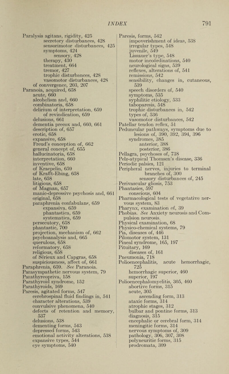 Paralysis agitans, rigidity, 425 secretory disturbances, 428 sensorimotor disturbances, 425 symptoms, 424 sensory, 428 therapy, 430 treatment, 664 tremor, 427 trophic disturbances, 428 vasomotor disturbances, 428 of convergence, 203, 207 Paranoia, acquired, 658 acute, 660 alcoholism and, 660 combinatoria, 658 delirium of interpretation, 659 of revindication, 659 delusions, 661 dementia precox and, 660, 661 description of, 657 erotic, 658 expansive, 658 Freud’s conception of, 662 general concept of, 655 hallucinatoria, 658 interpretation, 660 inventive, 658 of Kraepelin, 659 of Krafft-E’bing, 658 late, 658 litigious, 658 of Magnan, 657 manic-depressive psychosis and, 661 original, 658 paraphrenia confabulans, 659 expansiva, 659 phantastica, 659 systematica, 659 persecutory, 658 phantastic, 700 projection, mechanism of, 662 psychoanalysis and, 665 querulous, 658 reformatory, 658 religious, 658 of Serieux and Capgras, 658 suspiciousness, affect of, 661 Paraphrenia, 659. See Paranoia. Parasympathetic nervous system, 79 Parathyreopriva, 158 Parathyroid syndrome, 152 Parathyroids, 169 Paresis, agitated forms, 547 cerebrospinal fluid findings in, 541 character alterations, 539 convulsive phenomena, 540 defects of retention and memory, 537 delusions, 538 dementing forms, 543 depressed forms, 543 emotional activity alterations, 538 expansive types, 544 eye symptoms, 540 Paresis, forms, 542 impoverishment of ideas, 538 irregular types, 548 juvenile, 549 Lissauer’s type, 548 motor incoordinations, 540 neurological signs, 539 reflexes, alterations of, 541 remissions, 542 sensibility, changes in, cutaneous, 539 speech disorders of, 540 symptoms, 535 syphilitic etiology, 533 taboparesis, 548 trophic disturbances in, 542 types of, 536 vasomotor disturbances, 542 Patellar tendon reflex, 51 Peduncular pathways, symptoms due to lesions of, 390, 392, 394, 396 syndromes, 385 anterior, 388 posterior, 386 Pellagra, psychoses of, 738 Pelz-atypical Thomsen’s disease, 336 Periodic palsies, 121 Peripheral nerves, injuries to terminal branches of, 300 sensory disturbances of, 245 Perivascular gliosis, 753 Phantasies, 597 conscious, 604 Pharmacological tests of vegetative ner¬ vous system, 83 Pharynx, examination of, 39 Phobias. See Anxiety neurosis and Com¬ pulsion neurosis. Physical examination, 68 Physico-chemical systems, 79 Pia, diseases of, 446 Pilomotor system, 131 Pineal syndrome, 165, 197 Pituitary, 169 diseases of, 161 Pneumonia, 718 Polioencephalitis, acute hemorrhagic, 725 hemorrhagic superior, 460 superior, 197 Polioencephalomyelitis, 305, 460 abortive forms, 315 acute, 305 ascending form, 313 ataxic forms, 314 atrophic stages, 312 bulbar and pontine forms, 313 diagnosis, 315 encephalic or cerebral form, 314 meningitic forms, 314 nervous symptoms of, 309 pathology, 306, 307, 308 polyneuritic forms, 315 prodromata, 309