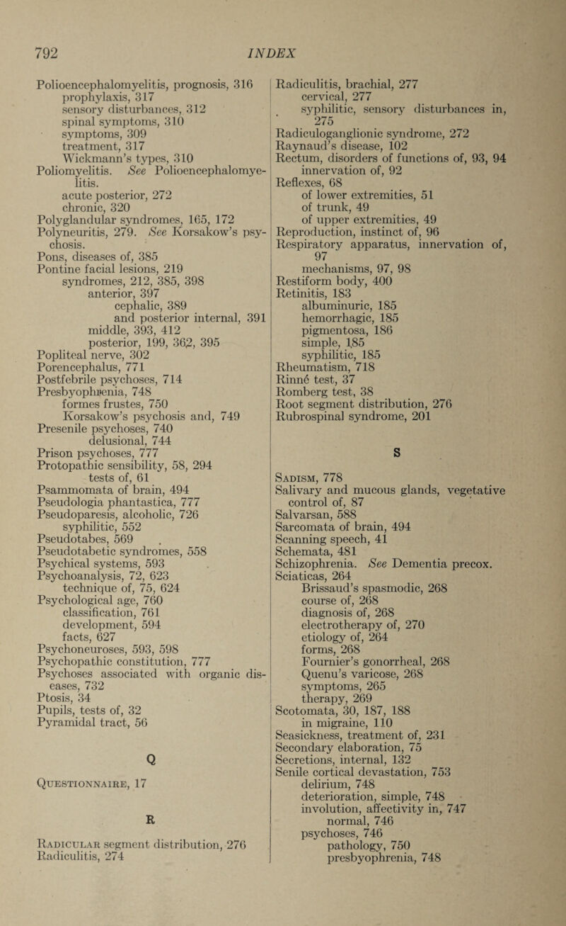 Polioencephalomyelitis, prognosis, 316 prophylaxis, 317 sensory disturbances, 312 spinal symptoms, 310 symptoms, 309 treatment, 317 Wickmann’s types, 310 Poliomyelitis. See Polioencephalomye¬ litis. acute posterior, 272 chronic, 320 Polyglandular syndromes, 165, 172 Polyneuritis, 279. See Korsakow’s psy¬ chosis. Pons, diseases of, 385 Pontine facial lesions, 219 syndromes, 212, 385, 398 anterior, 397 cephalic, 389 and posterior internal, 391 middle, 393, 412 posterior, 199, 36£, 395 Popliteal nerve, 302 Porencephalus, 771 Postfebrile psychoses, 714 Presbyophrenia, 748 formes frustes, 750 Korsakow’s psychosis and, 749 Presen ile psychoses, 740 delusional, 744 Prison psychoses, 777 Protopathic sensibility, 58, 294 tests of, 61 Psammomata of brain, 494 Pseudologia phantastica, 777 Pseudoparesis, alcoholic, 726 syphilitic, 552 Pseudotabes, 569 Pseudotabetic syndromes, 558 Psychical systems, 593 Psychoanalysis, 72, 623 technique of, 75, 624 Psychological age, 760 classification, 761 development, 594 facts, 627 Psychoneuroses, 593, 598 Psychopathic constitution, 777 Psychoses associated with organic dis¬ eases, 732 Ptosis, 34 Pupils, tests of, 32 Pyramidal tract, 56 Q Questionnaire, 17 R Radicular segment distribution, 276 Radiculitis, 274 Radiculitis, brachial, 277 cervical, 277 syphilitic, sensory disturbances in, ‘ 275 Radiculoganglionic syndrome, 272 Raynaud’s disease, 102 Rectum, disorders of functions of, 93, 94 innervation of, 92 Reflexes, 68 of lower extremities, 51 of trunk, 49 of upper extremities, 49 Reproduction, instinct of, 96 Respiratory apparatus, innervation of, 97 mechanisms, 97, 98 Restiform body, 400 Retinitis, 183 albuminuric, 185 hemorrhagic, 185 pigmentosa, 186 simple, 185 syphilitic, 185 Rheumatism, 718 Rinn6 test, 37 Romberg test, 38 Root segment distribution, 276 Rubrospinal syndrome, 201 S Sadism, 778 Salivary and mucous glands, vegetative control of, 87 Salvarsan, 588 Sarcomata of brain, 494 Scanning speech, 41 Schemata, 481 Schizophrenia. See Dementia precox. Sciaticas, 264 Brissaud’s spasmodic, 268 course of, 268 diagnosis of, 268 electrotherapy of, 270 etiology of, 264 forms, 268 Fournier’s gonorrheal, 268 Quenu’s varicose, 268 symptoms, 265 therapy, 269 Scotomata, 30, 187, 188 in migraine, 110 Seasickness, treatment of, 231 Secondary elaboration, 75 Secretions, internal, 132 Senile cortical devastation, 753 delirium, 748 deterioration, simple, 748 involution, affectivity in, 747 normal, 746 psychoses, 746 pathology, 750 presbyophrenia, 748