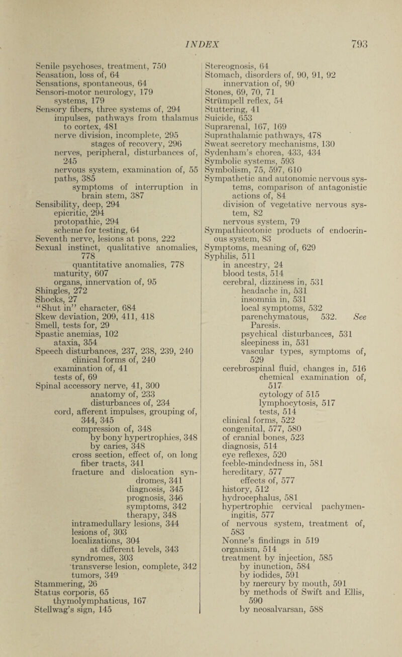 Senile psychoses, treatment, 750 Sensation, loss of, 64 Sensations, spontaneous, 64 Sensori-motor neurology, 179 systems, 179 Sensory fibers, three systems of, 294 impulses, pathways from thalamus to cortex, 481 nerve division, incomplete, 295 stages of recovery, 296 nerves, peripheral, disturbances of, 245 nervous system, examination of, 55 paths, 385 symptoms of interruption in brain stem, 387 Sensibility, deep, 294 epicritic, 294 protopathic, 294 scheme for testing, 64 Seventh nerve, lesions at pons, 222 Sexual instinct, qualitative anomalies, 778 quantitative anomalies, 778 maturity, 607 organs, innervation of, 95 Shingles, 272 Shocks, 27 “Shut in” character, 684 Skew deviation, 209, 411, 418 Smell, tests for, 29 Spastic anemias, 102 ataxia, 354 Speech disturbances, 237, 238, 239, 240 clinical forms of, 240 examination of, 41 tests of, 69 Spinal accessory nerve, 41, 300 anatomy of, 233 disturbances of, 234 cord, afferent impulses, grouping of, 344, 345 compression of, 348 by bony hypertrophies, 348 by caries, 348 cross section, effect of, on long fiber tracts, 341 fracture and dislocation syn¬ dromes, 341 diagnosis, 345 prognosis, 346 symptoms, 342 therapy, 348 intramedullary lesions, 344 lesions of, 303 localizations, 304 at different levels, 343 syndromes, 303 transverse lesion, complete, 342 tumors, 349 Stammering, 26 Status corporis, 65 thymolymphaticus, 167 Stellwag’s sign, 145 Stereognosis, 64 Stomach, disorders of, 90, 91, 92 innervation of, 90 Stones, 69, 70, 71 Strtimpell reflex, 54 Stuttering, 41 Suicide, 653 Suprarenal, 167, 169 Suprathalamic pathways, 478 Sweat secretory mechanisms, 130 Sydenham’s chorea, 433, 434 Symbolic systems, 593 Symbolism, 75, 597, 610 Sympathetic and autonomic nervous sys¬ tems, comparison of antagonistic actions of, 84 division of vegetative nervous sys¬ tem, 82 nervous system, 79 Sympathicotonic products of endocrin¬ ous system, 83 Symptoms, meaning of, 629 Syphilis, 511 in ancestry, 24 blood tests, 514 cerebral, dizziness in, 531 headache in, 531 insomnia in, 531 local symptoms, 532 parenchymatous, 532. See Paresis. psychical disturbances, 531 sleepiness in, 531 vascular types, symptoms of, 529 cerebrospinal fluid, changes in, 516 chemical examination of, 517 cytology of 515 lymphocytosis, 517 tests, 514 clinical forms, 522 congenital, 577, 580 of cranial bones, 523 diagnosis, 514 eye reflexes, 520 feeble-mindedness in, 581 hereditary, 577 effects of, 577 history, 512 hydrocephalus, 581 hypertrophic cervical pachymen¬ ingitis, 577 of nervous system, treatment of, 583 Nonne’s findings in 519 organism, 514 treatment by injection, 585 by inunction, 584 by iodides, 591 by mercury by mouth, 591 by methods of Swift and Ellis, 590 by neosalvarsan, 588