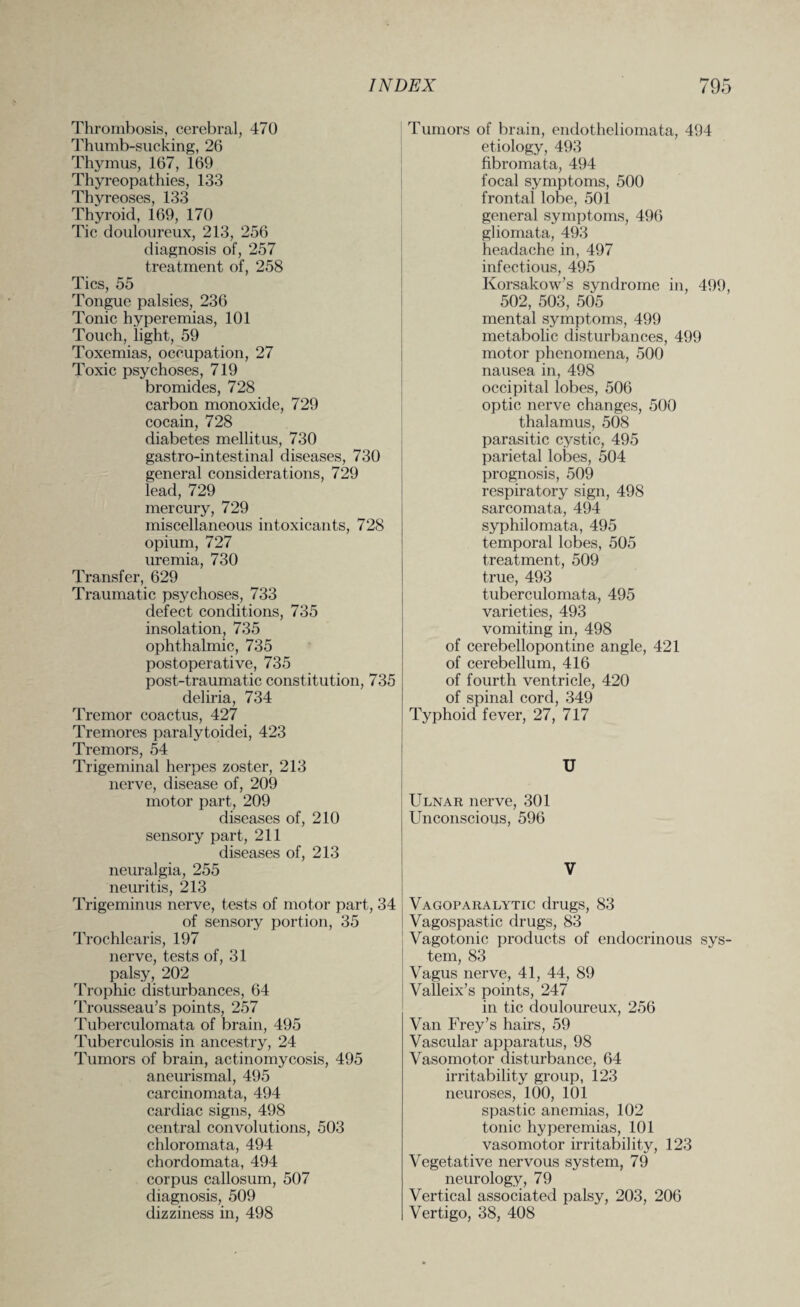 Thrombosis, cerebral, 470 Thumb-sucking, 26 Thymus, 167, 169 Thyreopathies, 133 Thyreoses, 133 Thyroid, 169, 170 Tic douloureux, 213, 256 diagnosis of, 257 treatment of, 258 Tics, 55 Tongue palsies, 236 Tonic hyperemias, 101 Touch, light, 59 Toxemias, occupation, 27 Toxic psychoses, 719 bromides, 728 carbon monoxide, 729 cocain, 728 diabetes mellitus, 730 gastro-intestinal diseases, 730 general considerations, 729 lead, 729 mercury, 729 miscellaneous intoxicants, 728 opium, 727 uremia, 730 Transfer, 629 Traumatic psychoses, 733 defect conditions, 735 insolation, 735 ophthalmic, 735 postoperative, 735 post-traumatic constitution, 735 deliria, 734 Tremor coactus, 427 Tremores paralytoidei, 423 Tremors, 54 Trigeminal herpes zoster, 213 nerve, disease of, 209 motor part, 209 diseases of, 210 sensory part, 211 diseases of, 213 neuralgia, 255 neuritis, 213 Trigeminus nerve, tests of motor part, 34 of sensory portion, 35 Trochlearis, 197 nerve, tests of, 31 palsy, 202 Trophic disturbances, 64 Trousseau’s points, 257 Tuberculomata of brain, 495 Tuberculosis in ancestry, 24 Tumors of brain, actinomycosis, 495 aneurismal, 495 carcinomata, 494 cardiac signs, 498 central convolutions, 503 chloromata, 494 chordomata, 494 corpus callosum, 507 diagnosis, 509 dizziness in, 498 Tumors of brain, endotheliomata, 494 etiology, 493 fibromata, 494 focal symptoms, 500 frontal lobe, 501 general symptoms, 496 gliomata, 493 headache in, 497 infectious, 495 Korsakow’s syndrome in, 499, 502, 503, 505 mental symptoms, 499 metabolic disturbances, 499 motor phenomena, 500 nausea in, 498 occipital lobes, 506 optic nerve changes, 500 thalamus, 508 parasitic cystic, 495 parietal lobes, 504 prognosis, 509 respiratory sign, 498 sarcomata, 494 syphilomata, 495 temporal lobes, 505 treatment, 509 true, 493 tuberculomata, 495 varieties, 493 vomiting in, 498 of cerebellopontine angle, 421 of cerebellum, 416 of fourth ventricle, 420 of spinal cord, 349 Typhoid fever, 27, 717 U Ulnar nerve, 301 Unconscious, 596 V Vagoparalytic drugs, 83 Vagospastic drugs, 83 Vagotonic products of endocrinous sys¬ tem, 83 Vagus nerve, 41, 44, 89 Valleix’s points, 247 in tic douloureux, 256 Van Frey’s hairs, 59 Vascular apparatus, 98 Vasomotor disturbance, 64 irritability group, 123 neuroses, 100, 101 spastic anemias, 102 tonic hyperemias, 101 vasomotor irritability, 123 Vegetative nervous system, 79 neurology, 79 Vertical associated palsy, 203, 206 Vertigo, 38, 408