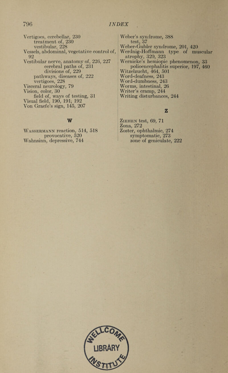 Vertigoes, cerebellar, 230 treatment of, 230 vestibular, 228 Vessels, abdominal, vegetative control of, 92 Vestibular nerve, anatomy of, 226, 227 cerebral paths of, 231 divisions of, 229 pathways, diseases of, 222 vertigoes, 228 Visceral neurology, 79 Vision, color, 30 field of, ways of testing, 31 Visual field, 190, 191, 192 Von Graefe’s sign, 145, 207 W Wassermann reaction, 514, 518 provocative, 520 Wahnsinn, depressive, 744 Weber’s syndrome, 388 test, 37 Weber-Gubler syndrome, 201, 420 Werdnig-Hoffmann type of muscular atrophy, 320, 323 Wernicke’s hemiopic phenomenon, 33 polioencephalitis superior, 197, 460 Witzelzucht, 464, 501 Word-deafness, 243 Word-dumbness, 243 Worms, intestinal, 26 Writer’s cramp, 244 Writing disturbances, 244 Z Ziehen test, 69, 71 Zona, 272 Zoster, ophthalmic, 274 symptomatic, 273 zone of geniculate, 222