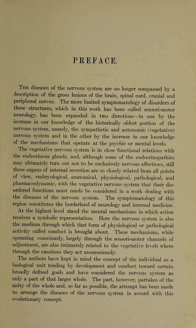 PREFACE. The diseases of the nervous system are no longer compassed by a description of the gross lesions of the brain, spinal cord, cranial and peripheral nerves. The more limited symptomatology of disorders of these structures, which in this work has been called sensori-motor neurology, has been expanded in two directions—in one by the increase in our knowledge of the historically oldest portion of the nervous system, namely, the sympathetic and autonomic (vegetative) ystem 3/nd in the other by the increase in our knowledge of the mechanisms that operate at the psychic or mental levels. The vegetative nervous system is in close functional relations with the endocrinous glands, and, although some of the endocrinopathies may ultimately turn out not to be exclusively nervous affections, still these organs of internal secretion are so closely related from all points of view, embryological, anatomical, physiological, pathological, and pharmacodynamic, with the vegetative nervous system that their dis¬ ordered functions must needs be considered in a work dealing with the diseases of the nervous system. The symptomatology of this region constitutes the borderland of neurology and internal medicine. At the highest level stand the mental mechanisms in which action receives a symbolic representation. Here the nervous system is also the medium through which that form of physiological or pathological activity called conduct is brought about. These mechanisms, while operating consciously, largely through the sensori-motor channels of adjustment, are also intimately related to the vegetative levels where through the emotions they act unconsciously. The authors have kept in mind the concept of the individual as a biological unit tending by development and conduct toward certain broadly defined goals and have considered the nervous system as only a part of that larger whole. The part, however, partakes of the unity of the whole and, so far as possible, the attempt has been made to arrange the diseases of the nervous system in accord with this evolutionary concept.