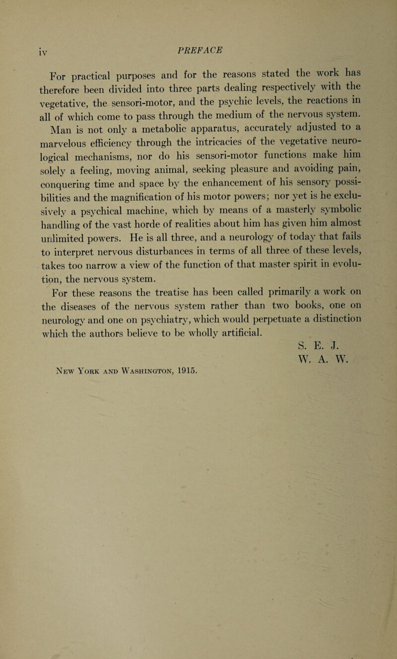 For practical purposes and for the reasons stated the work has therefore been divided into three parts dealing respectively with the vegetative, the sensori-motor, and the psychic levels, the reactions in all of which come to pass through the medium of the nervous system. Man is not only a metabolic apparatus, accurately adjusted to a marvelous efficiency through the intricacies of the vegetative neuro¬ logical mechanisms, nor do his sensori-motor functions make him solely a feeling, moving animal, seeking pleasure and avoiding pain, conquering time and space by the enhancement of his sensory possi¬ bilities and the magnification of his motor powers; nor yet is he exclu¬ sively a psychical machine, which by means of a masterly symbolic handling of the vast horde of realities about him has given him almost unlimited powers. He is all three, and a neurology of today that fails to interpret nervous disturbances in terms of all three of these levels, takes too narrow a view of the function of that master spirit in evolu¬ tion, the nervous system. For these reasons the treatise has been called primarily a work on the diseases of the nervous system rather than two books, one on neurology and one on psychiatry, which would perpetuate a distinction which the authors believe to be wholly artificial. S. E. J. W. A. W. New York and Washington, 1915.