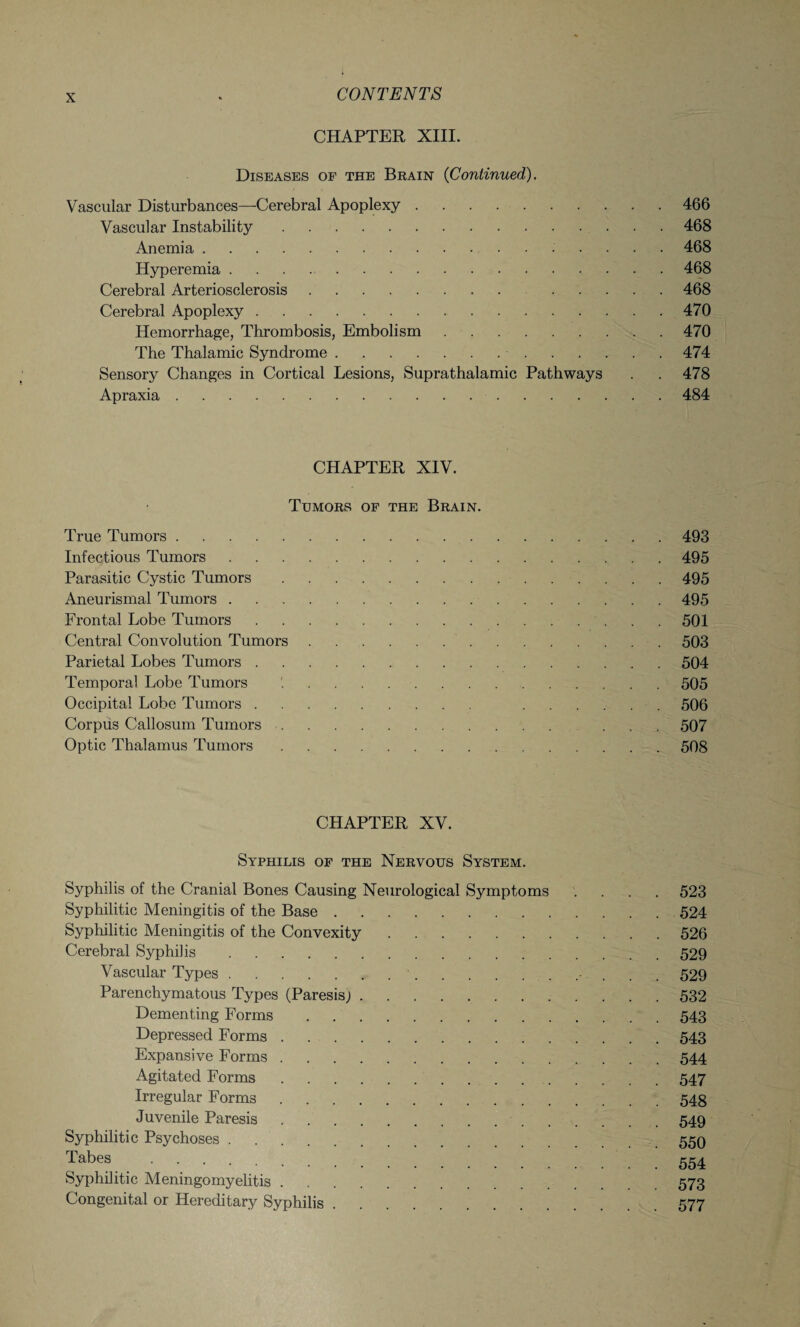 CHAPTER XIII. Diseases of the Brain (Continued). Vascular Disturbances—Cerebral Apoplexy.466 Vascular Instability.468 Anemia.. 468 Hyperemia.468 Cerebral Arteriosclerosis. .468 Cerebral Apoplexy.470 Hemorrhage, Thrombosis, Embolism.470 The Thalamic Syndrome..474 Sensory Changes in Cortical Lesions, Suprathalamic Pathways . . 478 Apraxia.484 CHAPTER XIV. Tumors of the Brain. True Tumors.493 Infectious Tumors.495 Parasitic Cystic Tumors.495 Aneurismal Tumors.495 Frontal Lobe Tumors.501 Central Convolution Tumors.503 Parietal Lobes Tumors.504 Temporal Lobe Tumors .505 Occipital Lobe Tumors. .506 Corpus Callosum Tumors. ... 507 Optic Thalamus Tumors.508 CHAPTER XV. Syphilis of the Nervous System. Syphilis of the Cranial Bones Causing Neurological Symptoms .... 523 Syphilitic Meningitis of the Base.524 Syphilitic Meningitis of the Convexity.526 Cerebral Syphilis.529 Vascular Types..• . . . 529 Parenchymatous Types (Paresis;.532 Dementing Forms.543 Depressed Forms.543 Expansive Forms.544 Agitated Forms.547 Irregular Forms.548 Juvenile Paresis...549 Syphilitic Psychoses.559 Tabes . 554 Syphilitic Meningomyelitis.573 Congenital or Hereditary Syphilis.577