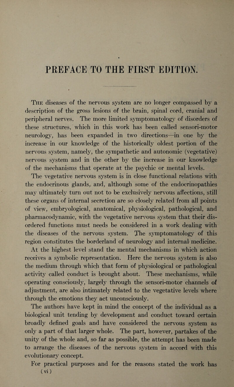 The diseases of the nervous system are no longer compassed by a description of the gross lesions of the brain, spinal cord, cranial and peripheral nerves. The more limited symptomatology of disorders of these structures, which in this work has been called sensori-motor neurology, has been expanded in two directions—in one by the increase in our knowledge of the historically oldest portion of the nervous system, namely, the sympathetic and autonomic (vegetative) nervous system and in the other by the increase in our knowledge of the mechanisms that operate at the psychic or mental levels. The vegetative nervous system is in close functional relations with the endocrinous glands, and, although some of the endocrinopathies may ultimately turn out not to be exclusively nervous affections, still these organs of internal secretion are so closely related from all points of view, embryological, anatomical, physiological, pathological, and pharmacodynamic, with the vegetative nervous system that their dis¬ ordered functions must needs be considered in a work dealing with the diseases of the nervous system. The symptomatology of this region constitutes the borderland of neurology and internal medicine. At the highest level stand the mental mechanisms in which action receives a symbolic representation. Here the nervous system is also the medium through wThich that form of physiological or pathological activity called conduct is brought about. These mechanisms, while operating consciously, largely through the sensori-motor channels of adjustment, are also intimately related to the vegetative levels where through the emotions they act unconsciously. The authors have kept in mind the concept of the individual as a biological unit tending by development and conduct toward certain broadly defined goals and have considered the nervous system as only a part of that larger whole. The part, however, partakes of the unity of the whole and, so far as possible, the attempt has been made to arrange the diseases of the nervous system in accord with this evolutionary concept. For practical purposes and for the reasons stated the work has