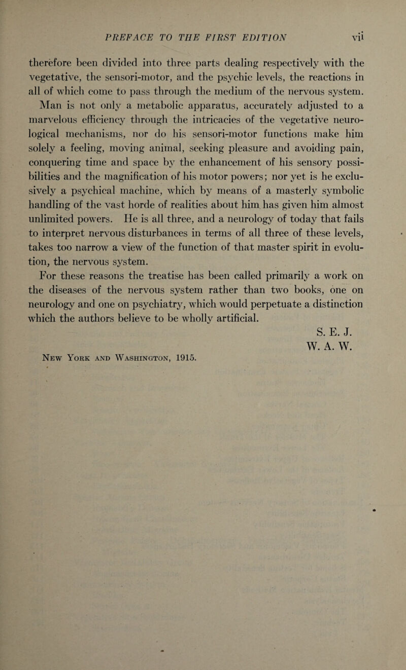 therefore been divided into three parts dealing respectively with the vegetative, the sensori-motor, and the psychic levels, the reactions in all of which come to pass through the medium of the nervous system. Man is not only a metabolic apparatus, accurately adjusted to a marvelous efficiency through the intricacies of the vegetative neuro¬ logical mechanisms, nor do his sensori-motor functions make him solely a feeling, moving animal, seeking pleasure and avoiding pain, conquering time and space by the enhancement of his sensory possi¬ bilities and the magnification of his motor powers; nor yet is he exclu¬ sively a psychical machine, which by means of a masterly symbolic handling of the vast horde of realities about him has given him almost unlimited powers. He is all three, and a neurology of today that fails to interpret nervous disturbances in terms of all three of these levels, takes too narrow a view of the function of that master spirit in evolu¬ tion, the nervous system. For these reasons the treatise has been called primarily a work on the diseases of the nervous system rather than two books, one on neurology and one on psychiatry, which would perpetuate a distinction which the authors believe to be wholly artificial. S. E. J. W. A. W. New York and Washington, 1915.