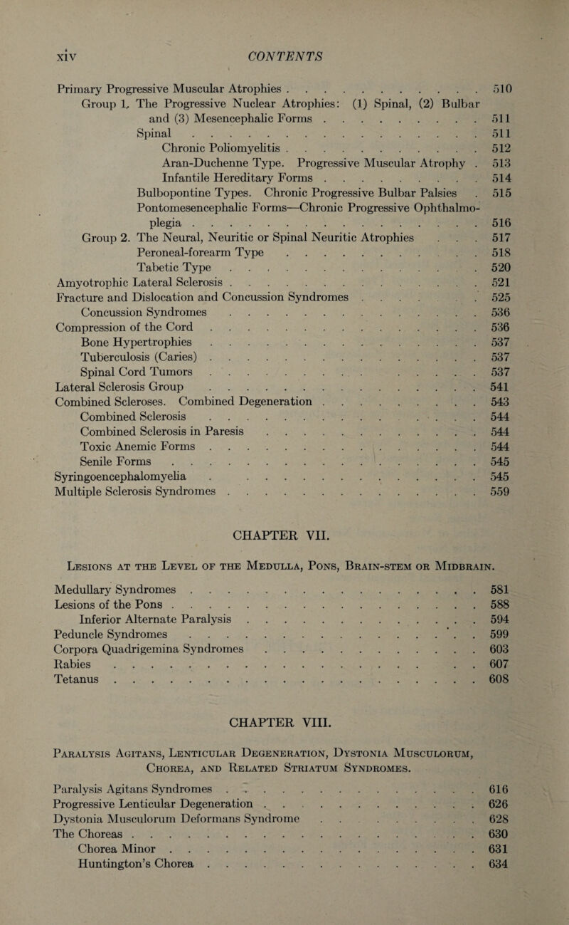 Primary Progressive Muscular Atrophies.510 Group 1, The Progressive Nuclear Atrophies: (1) Spinal, (2) Bulbar and (3) Mesencephalic Forms.511 Spinal.511 Chronic Poliomyelitis.512 Aran-Duchenne Type. Progressive Muscular Atrophy . 513 Infantile Hereditary Forms.514 Bulbopontine Types. Chronic Progressive Bulbar Palsies . 515 Pontomesencephalic Forms—Chronic Progressive Ophthalmo¬ plegia .516 Group 2. The Neural, Neuritic or Spinal Neuritic Atrophies . . . 517 Peroneal-forearm Type.518 Tabetic Type.520 Amyotrophic Lateral Sclerosis.521 Fracture and Dislocation and Concussion Syndromes ....... 525 Concussion Syndromes.536 Compression of the Cord.536 Bone Hypertrophies.537 Tuberculosis (Caries).537 Spinal Cord Tumors. 537 Lateral Sclerosis Group .541 Combined Scleroses. Combined Degeneration.543 Combined Sclerosis. .... 544 Combined Sclerosis in Paresis.544 Toxic Anemic Forms.544 Senile Forms.545 Syringoencephalomyelia . 545 Multiple Sclerosis Syndromes.559 CHAPTER VII. Lesions at the Level of the Medulla, Pons, Brain-stem or Midbrain. Medullary Syndromes.581 Lesions of the Pons.588 Inferior Alternate Paralysis.594 Peduncle Syndromes.599 Corpora Quadrigemina Syndromes.603 Rabies. . . 607 Tetanus.608 CHAPTER VIII. Paralysis Agitans, Lenticular Degeneration, Dystonia Musculorum, Chorea, and Related Striatum Syndromes. Paralysis Agitans Syndromes.616 Progressive Lenticular Degeneration.626 Dystonia Musculorum Deformans Syndrome.628 The Choreas.630 Chorea Minor.631 Huntington’s Chorea.634