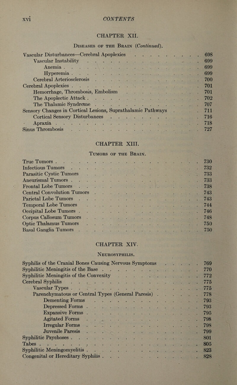CHAPTER XII. Diseases of the Brain (Continued). Vascular Disturbances—Cerebral Apoplexies.698 Vascular Instability.* 699 Anemia.699 Hyperemia. .... 699 Cerebral Arteriosclerosis.700 Cerebral Apoplexies..701 Hemorrhage, Thrombosis, Embolism.701 The Apoplectic Attack. 702 The Thalamic Syndrome.707 Sensory Changes in Cortical Lesions, Suprathalamic Pathways .711 Cortical Sensory Disturbances..716 Apraxia.718 Sinus Thrombosis. 727 CHAPTER XIII. Tumors of the Brain. True Tumors.730 Infectious Tumors. . .732 Parasitic Cystic Tumors. 733 Aneurismal Tumors. . . 733 Frontal Lobe Tumors. .738 Central Convolution Tumors.743 Parietal Lobe Tumors.743 Temporal Lobe Tumors.744 Occipital Lobe Tumors.746 Corpus Callosum Tumors. . 748 Optic Thalamus Tumors.750 Basal Ganglia Tumors.750 CHAPTER XIV. Neurosyphilis. Syphilis of the Cranial Bones Causing Nervous Symptoms.769 Syphilitic Meningitis of the Base.770 Syphilitic Meningitis of the Convexity.772 Cerebral Syphilis.775 Vascular Types. 775 Parenchymatous or Central Types (General Paresis).778 Dementing Forms.793 Depressed Forms.793 Expansive Forms.795 Agitated Forms . ..798 Irregular Forms. 79S Juvenile Paresis. .799 Syphilitic Psychoses. 801 Tabes.805 Syphilitic Meningomyelitis. . 823 Congenital or Hereditary Syphilis ... . 828