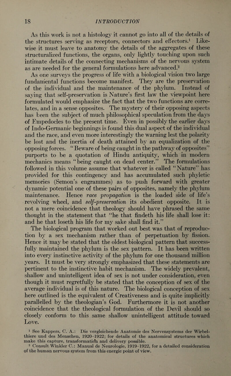 As this work is not a histology it cannot go into all of the details of the structures serving as receptors, connectors and effectors.1 Like¬ wise it must leave to anatomy the details of the aggregates of these structuralized functions, the organs, only lightly touching upon such intimate details of the connecting mechanisms of the nervous system as are needed for the general formulations here advanced.2 As one surveys the progress of life with a biological vision two large fundamental functions become manifest. They are the preservation of the individual and the maintenance of the phylum. Instead of saying that self-preservation is Nature’s first law the viewpoint here formulated would emphasize the fact that the two functions are corre¬ lates, and in a sense opposites. The mystery of their opposing aspects has been the subject of much philosophical speculation from the days of Empedocles to the present time. Even in possibly the earlier days of Indo-Germanic beginnings is found this dual aspect of the individual and the race, and even more interestingly the warning lest the polarity be lost and the inertia of death attained by an equalization of the opposing forces. “ Beware of being caught in the pathway of opposites” purports to be a quotation of Hindu antiquity, which in modern mechanics means “being caught on dead center.” The formulations followed in this volume assume that whatever is called “Nature” has provided for this contingency and has accumulated such phyletic memories (Semon’s engrammes) as to push forward with greater dynamic potential one of these pairs of opposites, namely the phylum maintenance. Hence race propagation is the loaded side of life’s revolving wheel, and self-preservation its obedient opposite. It is not a mere coincidence that theology should have phrased the same thought in the statement that “he that findeth his life shall lose it: and he that loseth his life for my sake shall find it.” The biological program that worked out best was that of reproduc¬ tion by a sex mechanism rather than of perpetuation by fission. Hence it may be stated that the oldest biological pattern that success¬ fully maintained the phylum is the sex pattern. It has been written into every instinctive activity of the phylum for one thousand million years. It must be very strongly emphasized that these statements are pertinent to the instinctive habit mechanism. The widely prevalent, shallow and unintelligent idea of sex is not under consideration, even though it must regretfully be stated that the conception of sex of the average individual is of this nature. The biological conception of sex here outlined is the equivalent of Creativeness and is quite implicitly parallelled by the theologian’s God. Furthermore it is not another coincidence that the theological formulation of the Devil should so closely conform to this same shallow unintelligent attitude toward Love. 1 See Kappers, C. A.: Die vergleichende Anatomie des Nervensystems der Wirbel- thiere und des Menschen, 1920-1922; for details of the anatomical structures which make this capture, transformation and delivery possible. 2 Consult Winkler C.: Manual de Neurologie, 1919-1922, for a detailed consideration of the human nervous system from this energic point of view.