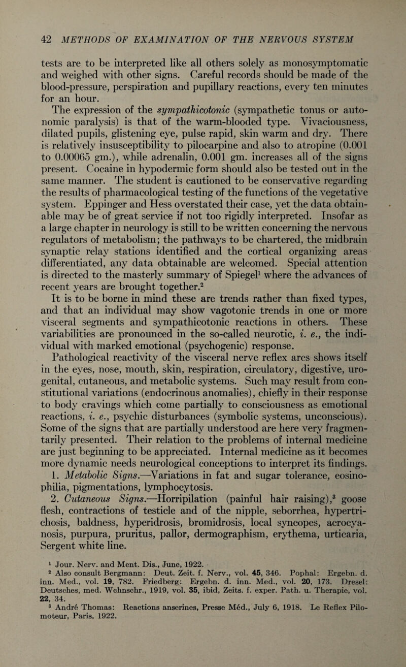 tests are to be interpreted like all others solely as monosymptomatic and weighed with other signs. Careful records should be made of the blood-pressure, perspiration and pupillary reactions, every ten minutes for an hour. The expression of the sympathicotonic (sympathetic tonus or auto¬ nomic paralysis) is that of the warm-blooded type. Vivaciousness, dilated pupils, glistening eye, pulse rapid, skin warm and dry. There is relatively insusceptibility to pilocarpine and also to atropine (0.001 to 0.000G5 gm.), while adrenalin, 0.001 gm. increases all of the signs present. Cocaine in hypodermic form should also be tested out in the same manner. The student is cautioned to be conservative regarding the results of pharmacological testing of the functions of the vegetative system. Eppinger and Hess overstated their case, yet the data obtain¬ able may be of great service if not too rigidly interpreted. Insofar as a large chapter in neurology is still to be written concerning the nervous regulators of metabolism; the pathways to be chartered, the midbrain synaptic relay stations identified and the cortical organizing areas differentiated, any data obtainable are welcomed. Special attention is directed to the masterly summary of Spiegel1 where the advances of recent years are brought together.2 It is to be borne in mind these are trends rather than fixed types, and that an individual may show vagotonic trends in one or more visceral segments and sympathicotonic reactions in others. These variabilities are pronounced in the so-called neurotic, i. e., the indi¬ vidual with marked emotional (psychogenic) response. Pathological reactivity of the visceral nerve reflex arcs shows itself in the eyes, nose, mouth, skin, respiration, circulatory, digestive, uro¬ genital, cutaneous, and metabolic systems. Such may result from con¬ stitutional variations (endocrinous anomalies), chiefly in their response to body cravings which come partially to consciousness as emotional reactions, i. e., psychic disturbances (symbolic systems, unconscious). Some of the signs that are partially understood are here very fragmen- tarily presented. Their relation to the problems of internal medicine are just beginning to be appreciated. Internal medicine as it becomes more dynamic needs neurological conceptions to interpret its findings. 1. Metabolic Signs.—Variations in fat and sugar tolerance, eosino- philia, pigmentations, lymphocytosis. 2. Cutaneous Signs.—Horripilation (painful hair raising),3 goose flesh, contractions of testicle and of the nipple, seborrhea, hypertri¬ chosis, baldness, hyperidrosis, bromidrosis, local syncopes, acrocya¬ nosis, purpura, pruritus, pallor, dermographism, erythema, urticaria, Sergent white line. 1 Jour. Nerv. and Ment. Dis., June, 1922. 2 Also consult Bergmann: Deut. Zeit. f. Nerv., vol. 45, 346. Pophal: Ergebn. d. inn. Med., vol. 19, 782. Friedberg: Ergebn. d. inn. Med., vol. 20, 173. Dresel: Deutsches, med. Wchnschr., 1919, vol. 35, ibid, Zeits. f. exper. Path. u. Therapie, vol. 22, 34. 3 Andre Thomas: Reactions anserines, Presse Med., July 6, 1918. Le Reflex Pilo- moteur, Paris, 1922.