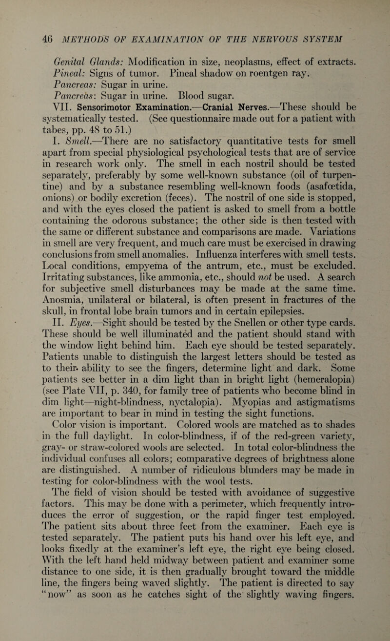 Genital Glands: Modification in size, neoplasms, effect of extracts. Pineal: Signs of tumor. Pineal shadow on roentgen ray. Pancreas: Sugar in urine. Pancreas: Sugar in urine. Blood sugar. VII. Sensorimotor Examination.—Cranial Nerves.—These should be systematically tested. (See questionnaire made out for a patient with tabes, pp. 48 to 51.) I. Smell.—There are no satisfactory quantitative tests for smell apart from special physiological psychological tests that are of service in research work only. The smell in each nostril should be tested separately, preferably by some well-known substance (oil of turpen¬ tine) and by a substance resembling well-known foods (asafoetida, onions) or bodily excretion (feces). The nostril of one side is stopped, and with the eyes closed the patient is asked to smell from a bottle containing the odorous substance; the other side is then tested with the same or different substance and comparisons are made. Variations in smell are very frequent, and much care must be exercised in drawing conclusions from smell anomalies. Influenza interferes with smell tests. Local conditions, empyema of the antrum, etc., must be excluded. Irritating substances, like ammonia, etc., should not be used. A search for subjective smell disturbances may be made at the same time. Anosmia, unilateral or bilateral, is often present in fractures of the skull, in frontal lobe brain tumors and in certain epilepsies. II. Eyes.—Sight should be tested by the Snellen or other type cards. These should be well illuminated and the patient should stand with the window light behind him. Each eye should be tested separately. Patients unable to distinguish the largest letters should be tested as to their, ability to see the fingers, determine light and dark. Some patients see better in a dim light than in bright light (hemeralopia) (see Plate VII, p. 340, for family tree of patients who become blind in dim light—night-blindness, nyctalopia). Myopias and astigmatisms are important to bear in mind in testing the sight functions. Color vision is important. Colored wools are matched as to shades in the full daylight. In color-blindness, if of the red-green variety, gray- or straw-colored wools are selected. In total color-blindness the individual confuses all colors; comparative degrees of brightness alone are distinguished. A number of ridiculous blunders may be made in testing for color-blindness with the wool tests. The field of vision should be tested with avoidance of suggestive factors. This may be done with a perimeter, which frequently intro¬ duces the error of suggestion, or the rapid finger test employed. The patient sits about three feet from the examiner. Each eye is tested separately. The patient puts his hand over his left eye, and looks fixedly at the examiner’s left eye, the right eye being closed. With the left hand held midway between patient and examiner some distance to one side, it is then gradually brought toward the middle line, the fingers being waved slightly. The patient is directed to say “now” as soon as he catches sight of the slightly waving fingers.