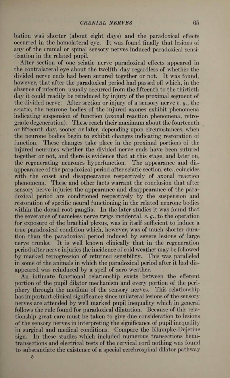 bation was shorter (about eight days) and the paradoxical effects occurred in the homolateral eye. It was found finally that lesions of any of the cranial or spinal sensory nerves induced paradoxical sensi¬ tization in the related pupil. After section of one sciatic nerve paradoxical effects appeared in the contralateral eye about the twelfth day regardless of whether the divided nerve ends had been sutured together or not. It was found, however, that after the paradoxical period had passed off which, in the absence of infection, usually occurred from the fifteenth to the thirtieth day it could readily be reinduced by injury of the proximal segment of the divided nerve. After section or injury of a sensory nerve e. g., the sciatic, the neurone bodies of the injured axones exhibit phenomena indicating suspension of function (axonal reaction phenomena, retro¬ grade degeneration). These reach their maximum about the fourteenth or fifteenth day, sooner or later, depending upon circumstances, when the neurone bodies begin to exhibit changes indicating restoration of function. These changes take place in the proximal portions of the injured neurones whether the divided nerve ends have been sutured together or not, and there is evidence that at this stage, and later on, the regenerating neurones hyperfunction. The appearance and dis¬ appearance of the paradoxical period after sciatic section, etc., coincides with the onset and disappearance respectively of axonal reaction phenomena. These and other facts warrant the conclusion that after sensory nerve injuries the appearance and disappearance of the para¬ doxical period are conditioned respectively by the suspension and restoration of specific neural functioning in the related neurone bodies within the dorsal root ganglia. In the later studies it was found that the severance of nameless nerve twigs incidental, e. g., to the operation for exposure of the brachial plexus, was in itself sufficient to induce a true paradoxical condition which, however, was of much shorter dura¬ tion than the paradoxical period induced by severe lesions of large nerve trunks. It is well known clinically that in the regeneration period after nerve injuries the incidence of cold weather may be followed by marked retrogression of returned sensibility. This was paralleled in some of the animals in which the paradoxical period after it had dis¬ appeared was reinduced by a spell of zero weather. An intimate functional relationship exists between the efferent portion of the pupil dilator mechanism and every portion of the peri¬ phery through the medium of the sensory nerves. This relationship has important clinical significance since unilateral lesions of the sensory nerves are attended by well marked pupil inequality which in general follows the rule found for paradoxical dilatation. Because of this rela¬ tionship great care must be taken to give due consideration to lesions of the sensory nerves in interpreting the significance of pupil inequality in surgical and medical conditions. Compare the Klumpke-Dejerine sign. In these studies which included numerous transections hemi- transections and electrical tests of the cervical cord nothing was found to substantiate the existence of a special cerebrospinal dilator pathway 5
