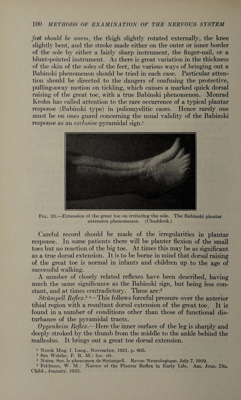 feet should he ivarm, the thigh slightly rotated externally, the knee slightly bent, and the stroke made either on the outer or inner border of the sole by either a fairly sharp instrument, the finger-nail, or a blunt-pointed instrument. As there is great variation in the thickness of the skin of the soles of the feet, the various ways of bringing out a Babinski phenomenon should be tried in each case. Particular atten¬ tion should be directed to the dangers of confusing the protective, pulling-away motion on tickling, which causes a marked quick dorsal raising of the great toe, with a true Babinski phenomenon. Monrad Krohn has called attention to the rare occurrence of a typical plantar response (Babinski type) in poliomyelitic cases. Hence rarely one must be on ones guard concerning the usual validity of the Babinski response as an exclusive pyramidal sign.1 Fig. 33.—Extension of the great toe on irritating the sole. extension phenomenon. (Chaddock.) The Babinski plantar Careful record should be made of the irregularities in plantar response. In some patients there will be planter flexion of the small toes but no reaction of the big toe. At times this may be as significant as a true dorsal extension. It is to be borne in mind that dorsal raising of the great toe is normal in infants and children up to the age of successful walking. A number of closely related reflexes have been described, having much the same significance as the Babinski sign, but being less con¬ stant, and at times contradictory. These are:2 Striimpell Reflex.3 4—This follows forceful pressure over the anterior tibial region with a resultant dorsal extension of the great toe. It is found in a number of conditions other than those of functional dis¬ turbance of the pyramidal tracts. Oppenheim Reflex.—Here the inner surface of the leg is sharply and deeply stroked by the thumb from the middle to the ankle behind the malleolus. It brings out a great toe dorsal extension. 1 Norsk Mag. f. Laeg., November, 1921, p. 805. 2 See Walshe, F. R. M.: loc. cit. 3 Noica. Sur. le phenomen de Striimpell. Revue Neurologique, July 7, 1919. 4 Feldman, W. M.: Nature of the Plantar Reflex in Early Life, Am, Jour, Dis, Child., January, 1922,