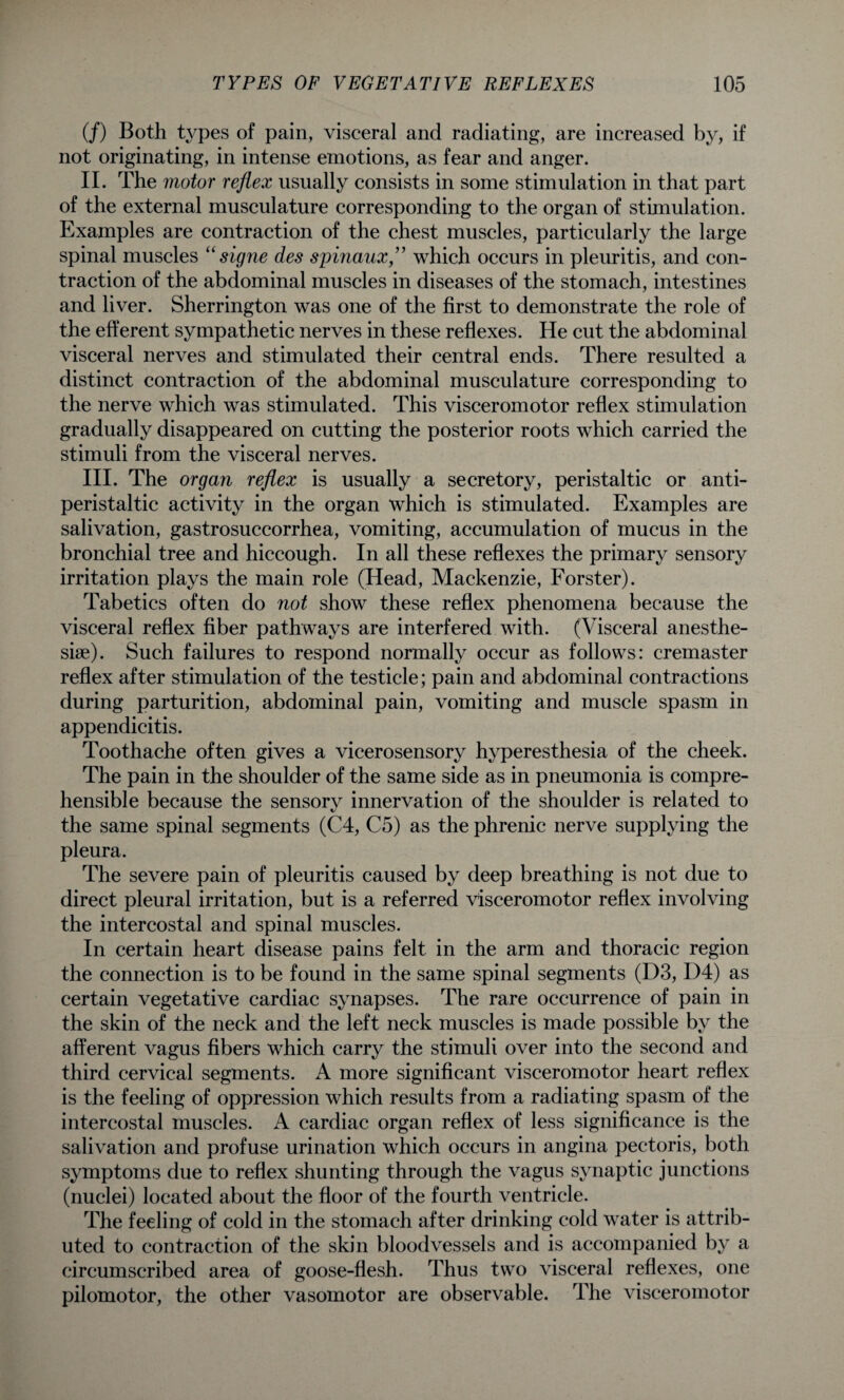 (/) Both types of pain, visceral and radiating, are increased by, if not originating, in intense emotions, as fear and anger. II. The motor reflex usually consists in some stimulation in that part of the external musculature corresponding to the organ of stimulation. Examples are contraction of the chest muscles, particularly the large spinal muscles “ signe des spinaux,” which occurs in pleuritis, and con¬ traction of the abdominal muscles in diseases of the stomach, intestines and liver. Sherrington was one of the first to demonstrate the role of the efferent sympathetic nerves in these reflexes. He cut the abdominal visceral nerves and stimulated their central ends. There resulted a distinct contraction of the abdominal musculature corresponding to the nerve which was stimulated. This visceromotor reflex stimulation gradually disappeared on cutting the posterior roots which carried the stimuli from the visceral nerves. III. The organ reflex is usually a secretory, peristaltic or anti- peristaltic activity in the organ which is stimulated. Examples are salivation, gastrosuccorrhea, vomiting, accumulation of mucus in the bronchial tree and hiccough. In all these reflexes the primary sensory irritation plays the main role (Head, Mackenzie, Forster). Tabetics often do not show these reflex phenomena because the visceral reflex fiber pathways are interfered with. (Visceral anesthe¬ sia). Such failures to respond normally occur as follows: cremaster reflex after stimulation of the testicle; pain and abdominal contractions during parturition, abdominal pain, vomiting and muscle spasm in appendicitis. Toothache often gives a vicerosensory hyperesthesia of the cheek. The pain in the shoulder of the same side as in pneumonia is compre¬ hensible because the sensory innervation of the shoulder is related to the same spinal segments (C4, C5) as the phrenic nerve supplying the pleura. The severe pain of pleuritis caused by deep breathing is not due to direct pleural irritation, but is a referred visceromotor reflex involving the intercostal and spinal muscles. In certain heart disease pains felt in the arm and thoracic region the connection is to be found in the same spinal segments (D3,1)4) as certain vegetative cardiac synapses. The rare occurrence of pain in the skin of the neck and the left neck muscles is made possible by the afferent vagus fibers which carry the stimuli over into the second and third cervical segments. A more significant visceromotor heart reflex is the feeling of oppression which results from a radiating spasm of the intercostal muscles. A cardiac organ reflex of less significance is the salivation and profuse urination which occurs in angina pectoris, both symptoms due to reflex shunting through the vagus synaptic junctions (nuclei) located about the floor of the fourth ventricle. The feeling of cold in the stomach after drinking cold water is attrib¬ uted to contraction of the skin bloodvessels and is accompanied by a circumscribed area of goose-flesh. Thus two visceral reflexes, one pilomotor, the other vasomotor are observable. The visceromotor