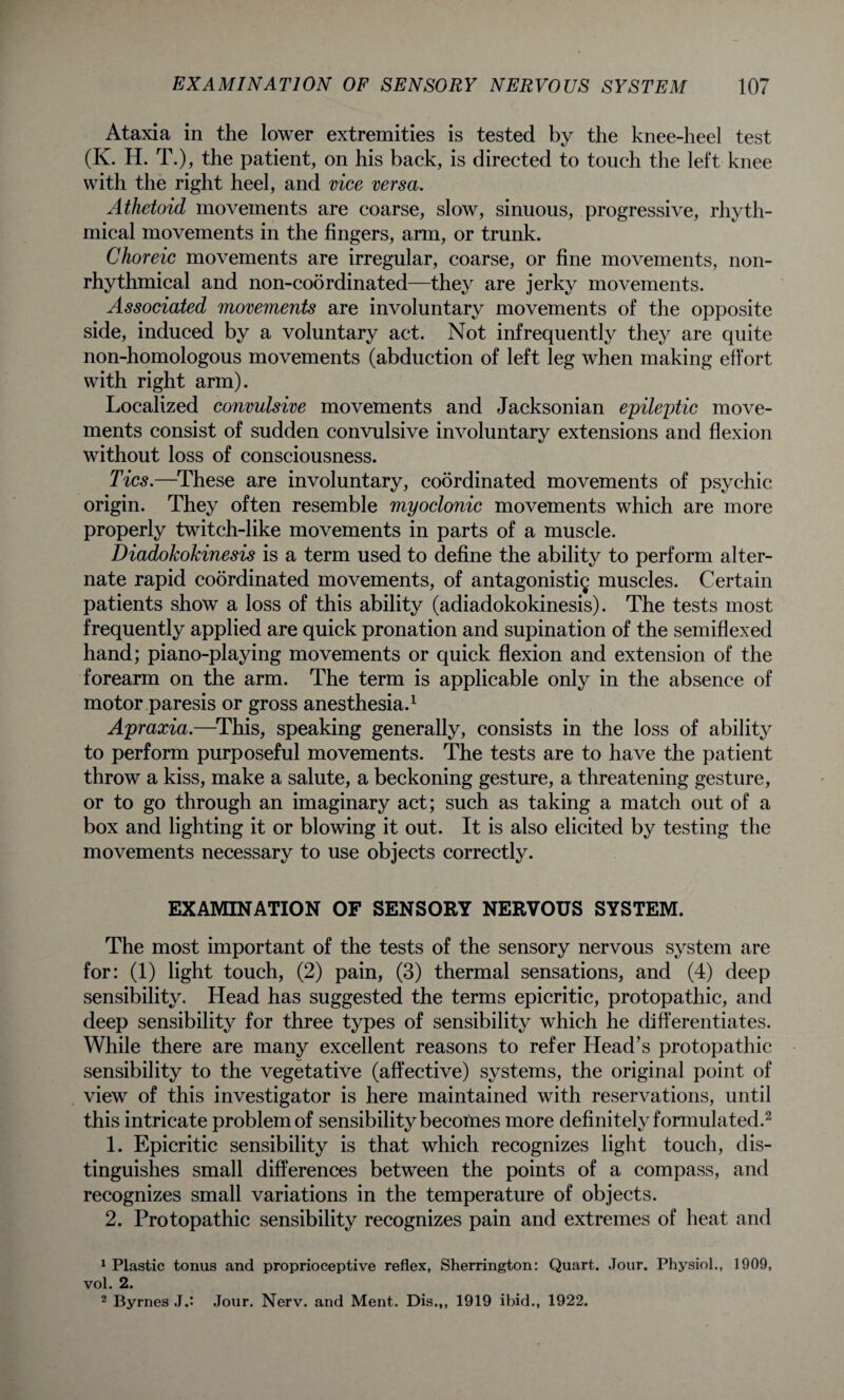 Ataxia in the lower extremities is tested by the knee-heel test (K. H. T.), the patient, on his back, is directed to touch the left knee with the right heel, and vice versa. Athetoid movements are coarse, slow, sinuous, progressive, rhyth¬ mical movements in the fingers, arm, or trunk. Choreic movements are irregular, coarse, or fine movements, non- rhythmical and non-coordinated—they are jerky movements. Associated movements are involuntary movements of the opposite side, induced by a voluntary act. Not infrequently they are quite non-homologous movements (abduction of left leg when making effort with right arm). Localized convulsive movements and Jacksonian epileptic move¬ ments consist of sudden convulsive involuntary extensions and flexion without loss of consciousness. Tics.—These are involuntary, coordinated movements of psychic origin. They often resemble myoclonic movements which are more properly twitch-like movements in parts of a muscle. Diadokokinesis is a term used to define the ability to perform alter¬ nate rapid coordinated movements, of antagonistic muscles. Certain patients show a loss of this ability (adiadokokinesis). The tests most frequently applied are quick pronation and supination of the semiflexed hand; piano-playing movements or quick flexion and extension of the forearm on the arm. The term is applicable only in the absence of motor paresis or gross anesthesia.1 Apraxia.—This, speaking generally, consists in the loss of ability to perform purposeful movements. The tests are to have the patient throw a kiss, make a salute, a beckoning gesture, a threatening gesture, or to go through an imaginary act; such as taking a match out of a box and lighting it or blowing it out. It is also elicited by testing the movements necessary to use objects correctly. EXAMINATION OF SENSORY NERVOUS SYSTEM. The most important of the tests of the sensory nervous system are for: (1) light touch, (2) pain, (3) thermal sensations, and (4) deep sensibility. Head has suggested the terms epicritic, protopathic, and deep sensibility for three types of sensibility which he differentiates. While there are many excellent reasons to refer Head’s protopathic sensibility to the vegetative (affective) systems, the original point of view of this investigator is here maintained with reservations, until this intricate problem of sensibility becomes more definitely formulated.2 1. Epicritic sensibility is that which recognizes light touch, dis¬ tinguishes small differences between the points of a compass, and recognizes small variations in the temperature of objects. 2. Protopathic sensibility recognizes pain and extremes of heat and 1 Plastic tonus and proprioceptive reflex, Sherrington: Quart. Jour. Physiol., 1909, vol. 2. 2 Byrnes Jj Jour. Nerv. and Ment. Dis.,, 1919 ibid., 1922.