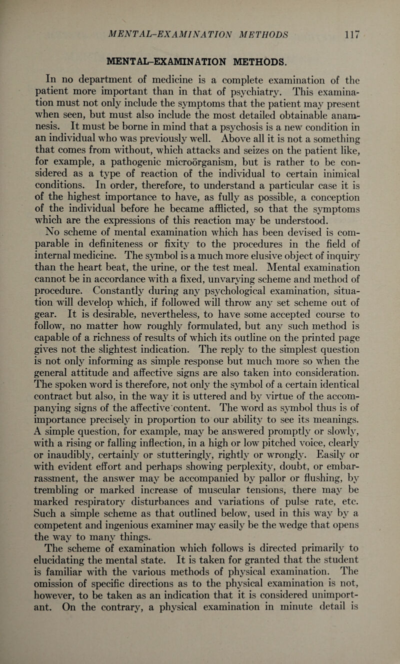 MENTAL-EXAMINATION METHODS. In no department of medicine is a complete examination of the patient more important than in that of psychiatry. This examina¬ tion must not only include the symptoms that the patient may present when seen, but must also include the most detailed obtainable anam¬ nesis. It must be borne in mind that a psychosis is a new condition in an individual who was previously well. Above all it is not a something that comes from without, which attacks and seizes on the patient like, for example, a pathogenic microorganism, but is rather to be con¬ sidered as a type of reaction of the individual to certain inimical conditions. In order, therefore, to understand a particular case it is of the highest importance to have, as fully as possible, a conception of the individual before he became afflicted, so that the symptoms which are the expressions of this reaction may be understood. No scheme of mental examination which has been devised is com¬ parable in definiteness or fixity to the procedures in the field of internal medicine. The symbol is a much more elusive object of inquiry than the heart beat, the urine, or the test meal. Mental examination cannot be in accordance with a fixed, unvarying scheme and method of procedure. Constantly during any psychological examination, situa¬ tion will develop which, if followed will throw any set scheme out of gear. It is desirable, nevertheless, to have some accepted course to follow, no matter how roughly formulated, but any such method is capable of a richness of results of which its outline on the printed page gives not the slightest indication. The reply to the simplest question is not only informing as simple response but much more so when the general attitude and affective signs are also taken into consideration. The spoken word is therefore, not only the symbol of a certain identical contract but also, in the way it is uttered and by virtue of the accom¬ panying signs of the affective content. The word as symbol thus is of importance precisely in proportion to our ability to see its meanings. A simple question, for example, may be answered promptly or slowly, with a rising or falling inflection, in a high or low pitched voice, clearly or inaudibly, certainly or stutteringly, rightly or wrongly. Easily or with evident effort and perhaps showing perplexity, doubt, or embar¬ rassment, the answer may be accompanied by pallor or flushing, by trembling or marked increase of muscular tensions, there may be marked respiratory disturbances and variations of pulse rate, etc. Such a simple scheme as that outlined below, used in this way by a competent and ingenious examiner may easily be the wedge that opens the way to many things. The scheme of examination which follows is directed primarily to elucidating the mental state. It is taken for granted that the student is familiar with the various methods of physical examination. The omission of specific directions as to the physical examination is not, however, to be taken as an indication that it is considered unimport¬ ant. On the contrary, a physical examination in minute detail is