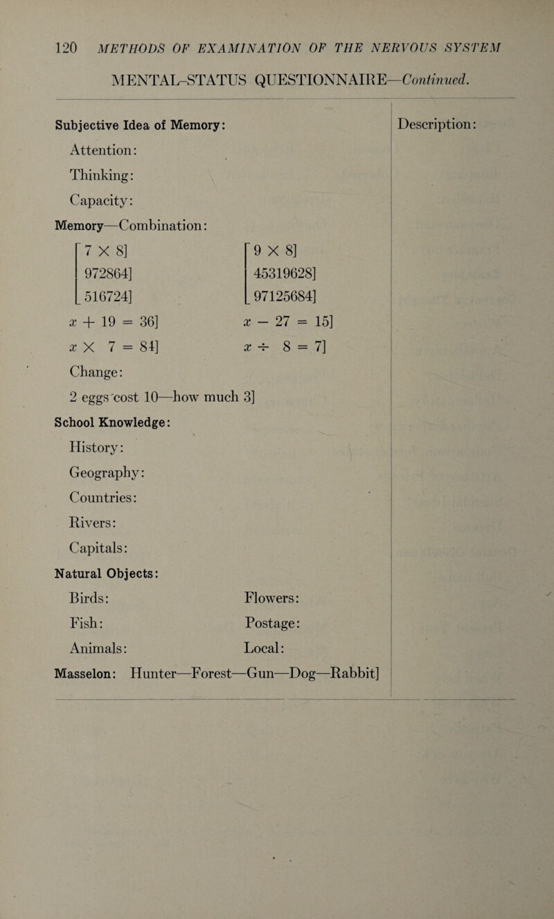 MENTAL-STATUS QUESTIONNAIRE—Continued. 9X8] 45319628] 97125684] - 27 = 15] x a- 8 = 7] x Thinking: Capacity: Memory—Combination: 7X8] 972864] 516724] x + 19 = 36] x X 7 = 84] Change: 2 eggs cost 10—how much 3] School Knowledge: History: Geography: Countries: Rivers: Capitals: Natural Objects: Birds: Flowers: Fish: Postage: Animals: Local: Masselon: Hunter—Forest—Gun—Dog—Rabbit]
