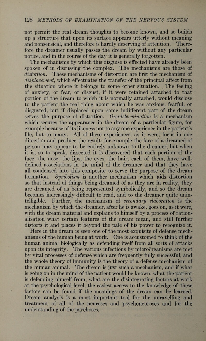 not permit the real dream thoughts to become known, and so builds up a Structure that upon its surface appears utterly without meaning and nonsensical, and therefore is hardly deserving of attention. There¬ fore the dreamer usually passes the dream by without any particular notice, and in the course of the day it is generally forgotten. The mechanisms by which this disguise is effected have already been spoken of in discussing the complex. The mechanisms are those of distortion. These mechanisms of distortion are first the mechanism of displacement, which effectuates the transfer of the principal affect from the situation where it belongs to some other situation. The feeling of anxiety, or fear, or disgust, if it were retained attached to that portion of the dream to which it is normally attached, would disclose to the patient the real thing about which he was anxious, fearful, or disgusted, but if displaced upon some indifferent part of the dream serves the purpose of distortion. Overdetermination is a mechanism which secures the appearance in the dream of a particular figure, for example because of its likeness not to any one experience in the patient’s life, but to many. All of these experiences, as it were, focus in one direction and produce the result; for example the face of a dreamed-of person may appear to be entirely unknown to the dreamer, but when it is, so to speak, dissected it is discovered that each portion of the face, the nose, the lips, the eyes, the hair, each of them, have well- defined associations in the mind of the dreamer and that they have all condensed into this composite to serve the purpose of the dream formation. Symbolism is another mechanism which aids distortion so that instead of things being dreamed of as they are in reality, they are dreamed of as being represented symbolically, and so the dream becomes increasingly difficult to read, and to the dreamer quite unin¬ telligible. Further, the mechanism of secondary elaboration is the mechanism by which the dreamer, after he is awake, goes on, as it were, with the dream material and explains to himself by a process of ration¬ alization what certain features of the dream mean, and still further distorts it and places it beyond the pale of his power to recognize it. Here in the dream is seen one of the most exquisite of defense mech¬ anisms of the human being at work. One is accustomed to think of the human animal biologically as defending itself from all sorts of attacks upon its integrity. The various infections by microorganisms are met by vital processes of defense which are frequently fully successful, and the whole theory of immunity is the theory of a defense mechanism of the human animal. The dream is just such a mechanism, and if what is going on in the mind of the patient would be known, what the patient is defending himself from, what are the disintegrating factors at work at the psychological level, the easiest access to the knowledge of these factors can be found if the meanings of the dream can be learned. Dream analysis is a most important tool for the unravelling and treatment of all of the neuroses and psychoneuroses and for the understanding of the psychoses,