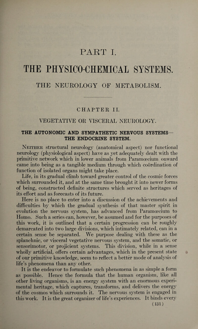 PART I. THE PHYSICO-CHEMICAL SYSTEMS. THE NEUROLOGY OF METABOLISM. CHAPTER II. VEGETATIVE OR VISCERAL NEUROLOGY. THE AUTONOMIC AND SYMPATHETIC NERVOUS SYSTEMS— THE ENDOCRINE SYSTEM. Neither structural neurology (anatomical aspect) nor functional neurology (physiological aspect) have as yet adequately dealt with the primitive network which in lower animals from Paramoecium onward came into being as a tangible medium through which coordination of function of isolated organs might take place. Life, in its gradual climb toward greater control of the cosmic forces which surrounded it, and at the same time brought it into newer forms of being, constructed definite structures which served as heritages of its effort and as forecasts of its future. Here is no place to enter into a discussion of the achievements and difficulties by which the gradual synthesis of that master spirit in evolution the nervous system, has advanced from Paramoecium to Homo. Such a series can, however, be assumed and for the purposes of this work, it is outlined that a certain progression can be roughly demarcated into two large divisions, which intimately related, can in a certain sense be separated. We purpose dealing with these as the splanchnic, or visceral vegetative nervous system, and the somatic, or sensorimotor, or projicient systems. This division, while in a sense wholly artificial, offers certain advantages, which in the present state of our primitive knowledge, seem to reflect a better mode of analysis of life’s phenomena than any other. It is the endeavor to formulate such phenomena in as simple a form as possible. Hence the formula that the human organism, like all other living organisms, is an energy system with an enormous experi¬ mental heritage, which captures, transforms, and delivers the energy of the cosmos which surrounds it. The nervous system is engaged in this work. It is the great organizer of life’s experiences. It binds every