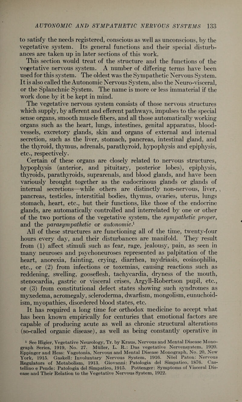 to satisfy the needs registered, conscious as well as unconscious, by the vegetative system. Its general functions and their special disturb¬ ances are taken up in later sections of this work. This section would treat of the structure and the functions of the vegetative nervous system. A number of differing terms have been used for this system. The oldest was the Sympathetic Nervous System. It is also called the Autonomic Nervous System, also the Neuro-visceral, or the Splanchnic System. The name is more or less immaterial if the work done by it be kept in mind. The vegetative nervous system consists of those nervous structures which supply, by afferent and efferent pathways, impulses to the special sense organs, smooth muscle fibers, and all those automatically working organs such as the heart, lungs, intestines, genital apparatus, blood¬ vessels, excretory glands, skin and organs of external and internal secretion, such as the liver, stomach, pancreas, intestinal gland, and the thyroid, thymus, adrenals, parathyroid, hypophysis and epiphysis, etc., respectively. Certain of these organs are closely related to nervous structures, hypophysis (anterior, and pituitary, posterior lobes), epiphysis, thyroids, parathyroids, suprarenals, and blood glands, and have been variously brought together as the endocrinous glands or glands of internal secretions—while others are distinctly non-nervous, liver, pancreas, testicles, interstitial bodies, thymus, ovaries, uterus, lungs stomach, heart, etc., but their functions, like those of the endocrine glands, are automatically controlled and interrelated by one or other of the two portions of the vegetative system, the sympathetic proper, and the parasympathetic or autonomic.1 All of these structures are functioning all of the time, twenty-four hours every day, and their disturbances are manifold. They result from (1) affect stimuli such as fear, rage, jealousy, pain, as seen in many neuroses and psychoneuroses represented as palpitation of the heart, anorexia, fainting, crying, diarrhea, mydriasis, eosinophilia, etc., or (2) from infections or toxemias, causing reactions such as reddening, swelling, gooseflesh, tachycardia, dryness of the mouth, stenocardia, gastric or visceral crises, Argyll-Robertson pupil, etc., or (3) from constitutional defect states showing such syndromes as myxedema, acromegaly, scleroderma, dwarfism, mongolism, eunuchoid¬ ism, myopathies, disordered blood states, etc. It has required a long time for orthodox medicine to accept what has been known empirically for centuries that emotional factors are capable of producing acute as well as chronic structural alterations (so-called organic disease), as well as being constantly operative in 1 See Higier, Vegetative Neurology, Tr. by Kraus, Nervous and Mental Disease Mono¬ graph Series, 1919, No. 27. Muller, L. R.: Das vegetative Nervensystem, 1920. Eppinger and Hess: Vagotonia, Nervous and Mental Disease Monograph, No. 20, New York, 1915. Gaskell: Involuntary Nervous System, 1916. Noel Patou: Nervous Regulators of Metabolism, 1913. Giovanni: Patologia del Simpatico, 1876. C’as- tellino e Pende: Patologia del Simpatico, 1915. Pottenger: Symptoms of Visceral Dis¬ ease and Their Relation to the Vegetative Nervous System, 1922.