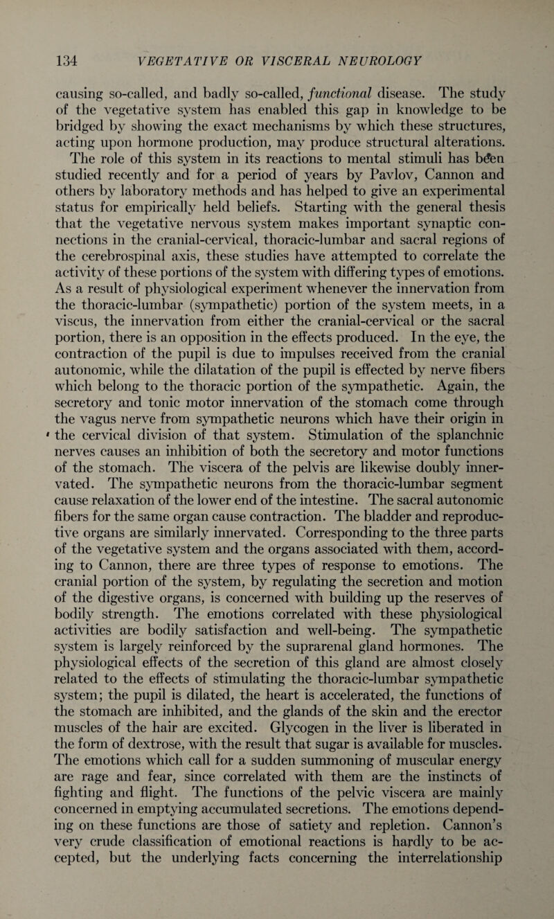 causing so-called, and badly so-called, functional disease. The study of the vegetative system has enabled this gap in knowledge to be bridged by showing the exact mechanisms by which these structures, acting upon hormone production, may produce structural alterations. The role of this system in its reactions to mental stimuli has b£en studied recently and for a period of years by Pavlov, Cannon and others by laboratory methods and has helped to give an experimental status for empirically held beliefs. Starting with the general thesis that the vegetative nervous system makes important synaptic con¬ nections in the cranial-cervical, thoracic-lumbar and sacral regions of the cerebrospinal axis, these studies have attempted to correlate the activity of these portions of the system with differing types of emotions. As a result of physiological experiment whenever the innervation from the thoracic-lumbar (sympathetic) portion of the system meets, in a viscus, the innervation from either the cranial-cervical or the sacral portion, there is an opposition in the effects produced. In the eye, the contraction of the pupil is due to impulses received from the cranial autonomic, while the dilatation of the pupil is effected by nerve fibers which belong to the thoracic portion of the sympathetic. Again, the secretory and tonic motor innervation of the stomach come through the vagus nerve from sympathetic neurons which have their origin in 1 the cervical division of that system. Stimulation of the splanchnic nerves causes an inhibition of both the secretory and motor functions of the stomach. The viscera of the pelvis are likewise doubly inner¬ vated. The sympathetic neurons from the thoracic-lumbar segment cause relaxation of the lower end of the intestine. The sacral autonomic fibers for the same organ cause contraction. The bladder and reproduc¬ tive organs are similarly innervated. Corresponding to the three parts of the vegetative system and the organs associated with them, accord¬ ing to Cannon, there are three types of response to emotions. The cranial portion of the system, by regulating the secretion and motion of the digestive organs, is concerned with building up the reserves of bodily strength. The emotions correlated with these physiological activities are bodily satisfaction and well-being. The sympathetic system is largely reinforced by the suprarenal gland hormones. The physiological effects of the secretion of this gland are almost closely related to the effects of stimulating the thoracic-lumbar sympathetic system; the pupil is dilated, the heart is accelerated, the functions of the stomach are inhibited, and the glands of the skin and the erector muscles of the hair are excited. Glycogen in the liver is liberated in the form of dextrose, with the result that sugar is available for muscles. The emotions which call for a sudden summoning of muscular energy are rage and fear, since correlated with them are the instincts of fighting and flight. The functions of the pelvic viscera are mainly concerned in emptying accumulated secretions. The emotions depend¬ ing on these functions are those of satiety and repletion. Cannon’s very crude classification of emotional reactions is hardly to be ac¬ cepted, but the underlying facts concerning the interrelationship