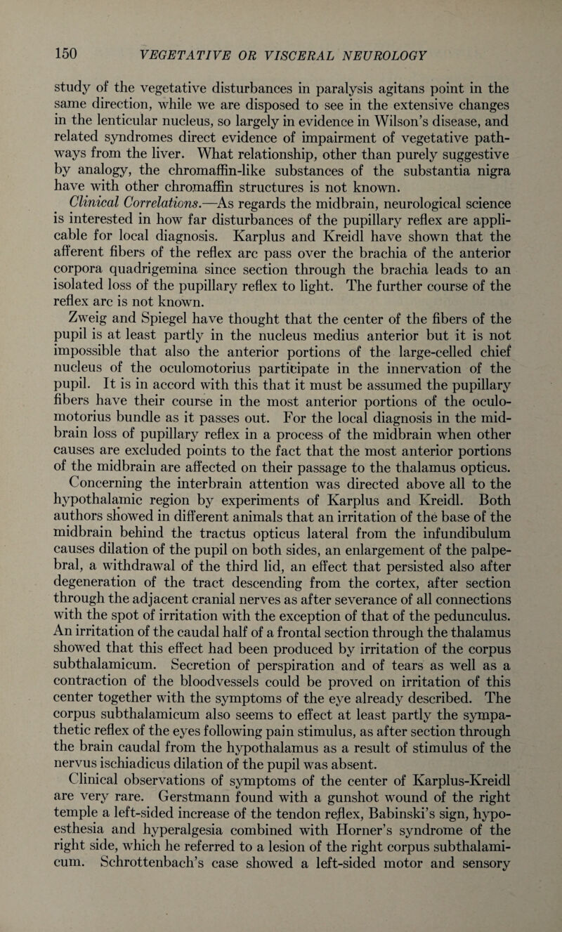 study of the vegetative disturbances in paralysis agitans point in the same direction, while we are disposed to see in the extensive changes in the lenticular nucleus, so largely in evidence in Wilson’s disease, and related syndromes direct evidence of impairment of vegetative path¬ ways from the liver. What relationship, other than purely suggestive by analogy, the chromaffin-like substances of the substantia nigra have with other chromaffin structures is not known. Clinical Correlations.—-As regards the midbrain, neurological science is interested in how far disturbances of the pupillary reflex are appli¬ cable for local diagnosis. Karplus and Kreidl have shown that the afferent fibers of the reflex arc pass over the brachia of the anterior corpora quadrigemina since section through the brachia leads to an isolated loss of the pupillary reflex to light. The further course of the reflex arc is not known. Zweig and Spiegel have thought that the center of the fibers of the pupil is at least partly in the nucleus medius anterior but it is not impossible that also the anterior portions of the large-celled chief nucleus of the oculomotorius participate in the innervation of the pupil. It is in accord with this that it must be assumed the pupillary fibers have their course in the most anterior portions of the oculo¬ motorius bundle as it passes out. For the local diagnosis in the mid¬ brain loss of pupillary reflex in a process of the midbrain when other causes are excluded points to the fact that the most anterior portions of the midbrain are affected on their passage to the thalamus opticus. Concerning the interbrain attention was directed above all to the hypothalamic region by experiments of Karplus and Kreidl. Both authors showed in different animals that an irritation of the base of the midbrain behind the tractus opticus lateral from the infundibulum causes dilation of the pupil on both sides, an enlargement of the palpe¬ bral, a withdrawal of the third lid, an effect that persisted also after degeneration of the tract descending from the cortex, after section through the adjacent cranial nerves as after severance of all connections with the spot of irritation with the exception of that of the pedunculus. An irritation of the caudal half of a frontal section through the thalamus showed that this effect had been produced by irritation of the corpus subthalamicum. Secretion of perspiration and of tears as well as a contraction of the bloodvessels could be proved on irritation of this center together with the symptoms of the eye already described. The corpus subthalamicum also seems to effect at least partly the sympa¬ thetic reflex of the eyes following pain stimulus, as after section through the brain caudal from the hypothalamus as a result of stimulus of the nervus ischiadicus dilation of the pupil was absent. Clinical observations of symptoms of the center of Karplus-Kreidl are very rare. Gerstmann found with a gunshot wound of the right temple a left-sided increase of the tendon reflex, Babinski’s sign, hypo- esthesia and hyperalgesia combined with Horner’s syndrome of the right side, which he referred to a lesion of the right corpus subthalami¬ cum. Schrottenbach’s case showed a left-sided motor and sensory