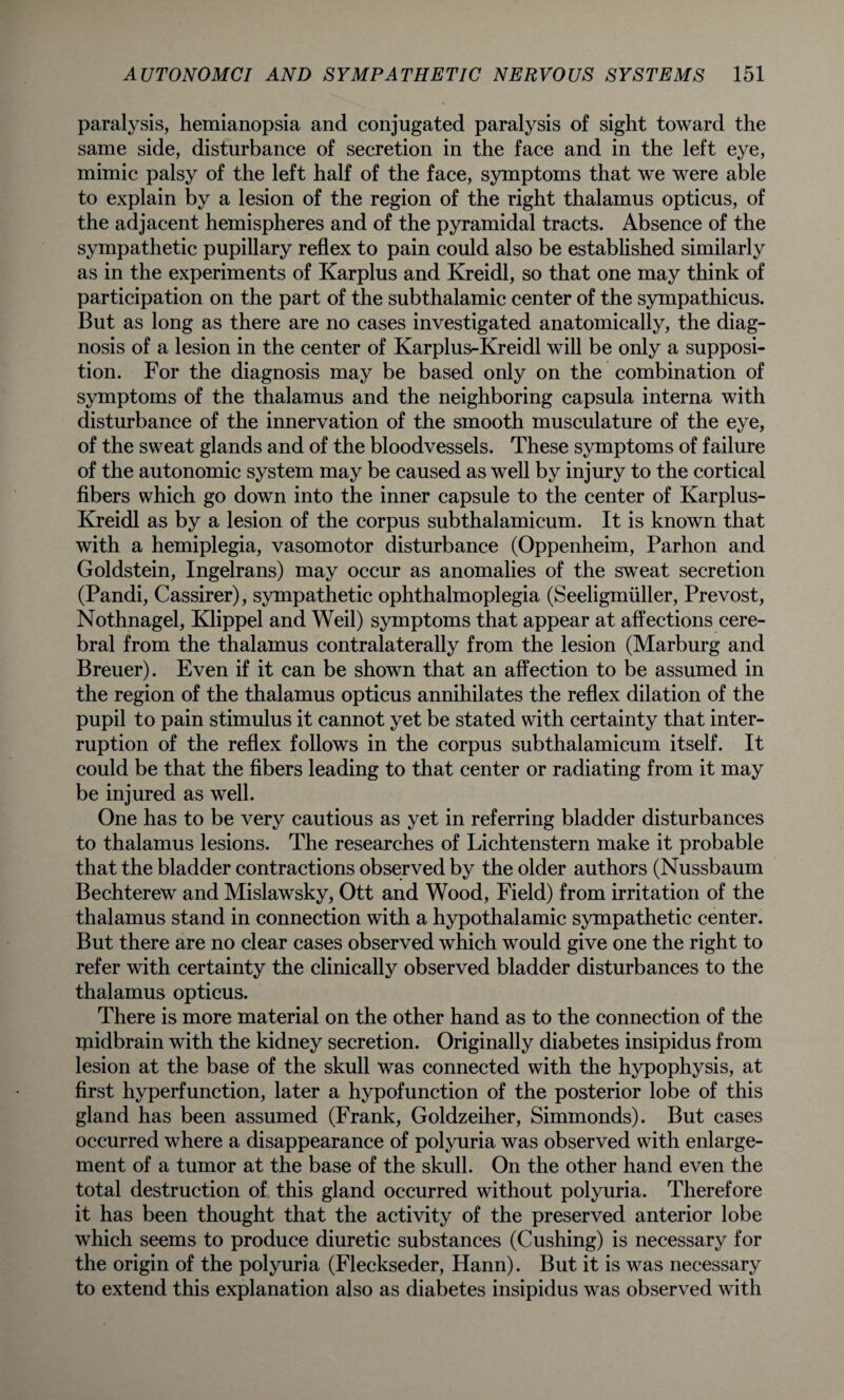 paralysis, hemianopsia and conjugated paralysis of sight toward the same side, disturbance of secretion in the face and in the left eye, mimic palsy of the left half of the face, symptoms that we were able to explain by a lesion of the region of the right thalamus opticus, of the adjacent hemispheres and of the pyramidal tracts. Absence of the sympathetic pupillary reflex to pain could also be established similarly as in the experiments of Karplus and Kreidl, so that one may think of participation on the part of the subthalamic center of the sympathicus. But as long as there are no cases investigated anatomically, the diag¬ nosis of a lesion in the center of Karplus-Kreidl will be only a supposi¬ tion. For the diagnosis may be based only on the combination of symptoms of the thalamus and the neighboring capsula interna with disturbance of the innervation of the smooth musculature of the eye, of the sweat glands and of the bloodvessels. These symptoms of failure of the autonomic system may be caused as well by injury to the cortical fibers which go down into the inner capsule to the center of Karplus- Kreidl as by a lesion of the corpus subthalamicum. It is known that with a hemiplegia, vasomotor disturbance (Oppenheim, Parhon and Goldstein, Ingelrans) may occur as anomalies of the sweat secretion (Pandi, Cassirer), sympathetic ophthalmoplegia (Seeligmiiller, Prevost, Nothnagel, Klippel and Weil) symptoms that appear at affections cere¬ bral from the thalamus contralaterally from the lesion (Marburg and Breuer). Even if it can be shown that an affection to be assumed in the region of the thalamus opticus annihilates the reflex dilation of the pupil to pain stimulus it cannot yet be stated with certainty that inter¬ ruption of the reflex follows in the corpus subthalamicum itself. It could be that the fibers leading to that center or radiating from it may be injured as well. One has to be very cautious as yet in referring bladder disturbances to thalamus lesions. The researches of Lichtenstern make it probable that the bladder contractions observed by the older authors (Nussbaum Bechterew and Mislawsky, Ott and Wood, Field) from irritation of the thalamus stand in connection with a hypothalamic sympathetic center. But there are no clear cases observed which would give one the right to refer with certainty the clinically observed bladder disturbances to the thalamus opticus. There is more material on the other hand as to the connection of the midbrain with the kidney secretion. Originally diabetes insipidus from lesion at the base of the skull was connected with the hypophysis, at first hyperfunction, later a hypofunction of the posterior lobe of this gland has been assumed (Frank, Goldzeiher, Simmonds). But cases occurred where a disappearance of polyuria was observed with enlarge¬ ment of a tumor at the base of the skull. On the other hand even the total destruction of this gland occurred without polyuria. Therefore it has been thought that the activity of the preserved anterior lobe which seems to produce diuretic substances (Cushing) is necessary for the origin of the polyuria (Fleckseder, Hann). But it is was necessary to extend this explanation also as diabetes insipidus was observed with