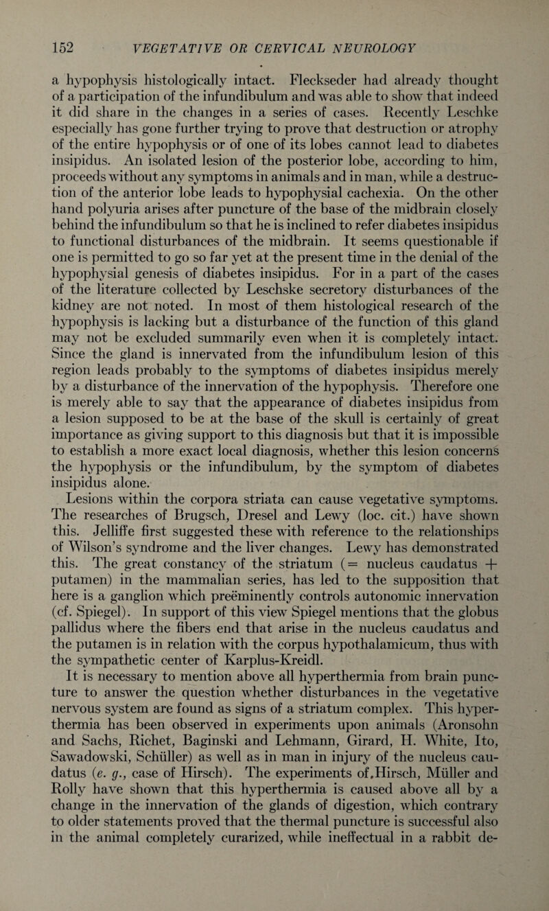 a hypophysis histologically intact. Fleckseder had already thought of a participation of the infundibulum and was able to show that indeed it did share in the changes in a series of cases. Recently Leschke especially has gone further trying to prove that destruction or atrophy of the entire hypophysis or of one of its lobes cannot lead to diabetes insipidus. An isolated lesion of the posterior lobe, according to him, proceeds without any symptoms in animals and in man, while a destruc¬ tion of the anterior lobe leads to hypophysial cachexia. On the other hand polyuria arises after puncture of the base of the midbrain closely behind the infundibulum so that he is inclined to refer diabetes insipidus to functional disturbances of the midbrain. It seems questionable if one is permitted to go so far yet at the present time in the denial of the hypophysial genesis of diabetes insipidus. For in a part of the cases of the literature collected by Leschske secretory disturbances of the kidney are not noted. In most of them histological research of the hypophysis is lacking but a disturbance of the function of this gland may not be excluded summarily even when it is completely intact. Since the gland is innervated from the infundibulum lesion of this region leads probably to the symptoms of diabetes insipidus merely by a disturbance of the innervation of the hypophysis. Therefore one is merely able to say that the appearance of diabetes insipidus from a lesion supposed to be at the base of the skull is certainly of great importance as giving support to this diagnosis but that it is impossible to establish a more exact local diagnosis, whether this lesion concerns the hypophysis or the infundibulum, by the symptom of diabetes insipidus alone. Lesions within the corpora striata can cause vegetative symptoms. The researches of Brugsch, Dresel and Lewy (loc. cit.) have shown this. Jelliffe first suggested these with reference to the relationships of Wilson’s syndrome and the liver changes. Lewy has demonstrated this. The great constancy of the striatum (= nucleus caudatus + putamen) in the mammalian series, has led to the supposition that here is a ganglion which preeminently controls autonomic innervation (cf. Spiegel). In support of this view Spiegel mentions that the globus pallidus where the fibers end that arise in the nucleus caudatus and the putamen is in relation with the corpus hypothalamicum, thus with the sympathetic center of Karplus-Kreidl. It is necessary to mention above all hyperthermia from brain punc¬ ture to answer the question whether disturbances in the vegetative nervous system are found as signs of a striatum complex. This hyper¬ thermia has been observed in experiments upon animals (Aronsohn and Sachs, Richet, Baginski and Lehmann, Girard, H. White, Ito, Sawadowski, Schuller) as well as in man in injury of the nucleus cau¬ datus (e. g., case of Hirsch). The experiments of.Hirsch, Muller and Roily have shown that this hyperthermia is caused above all by a change in the innervation of the glands of digestion, which contrary to older statements proved that the thermal puncture is successful also in the animal completely curarized, while ineffectual in a rabbit de-