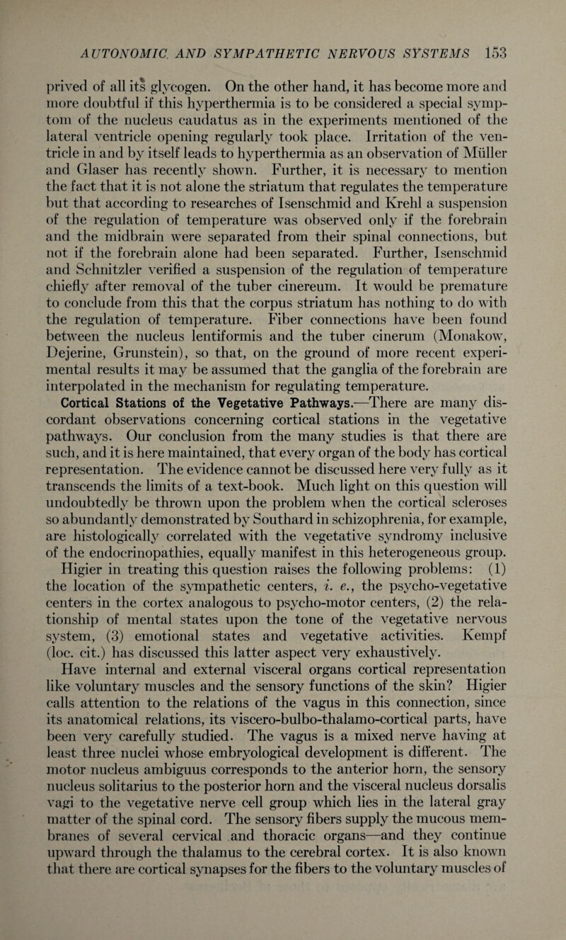prived of all its glycogen. On the other hand, it has become more and more doubtful if this hyperthermia is to be considered a special symp¬ tom of the nucleus caudatus as in the experiments mentioned of the lateral ventricle opening regularly took place. Irritation of the ven¬ tricle in and by itself leads to hyperthermia as an observation of Muller and Glaser has recently shown. Further, it is necessary to mention the fact that it is not alone the striatum that regulates the temperature but that according to researches of Isenschmid and Krehl a suspension of the regulation of temperature was observed only if the forebrain and the midbrain were separated from their spinal connections, but not if the forebrain alone had been separated. Further, Isenschmid and Schnitzler verified a suspension of the regulation of temperature chiefly after removal of the tuber cinereum. It would be premature to conclude from this that the corpus striatum has nothing to do with the regulation of temperature. Fiber connections have been found between the nucleus lentiformis and the tuber cinerum (Monakow, Dejerine, Grunstein), so that, on the ground of more recent experi¬ mental results it may be assumed that the ganglia of the forebrain are interpolated in the mechanism for regulating temperature. Cortical Stations of the Vegetative Pathways.—There are many dis¬ cordant observations concerning cortical stations in the vegetative pathways. Our conclusion from the many studies is that there are such, and it is here maintained, that every organ of the body has cortical representation. The evidence cannot be discussed here very fully as it transcends the limits of a text-book. Much light on this question will undoubtedly be thrown upon the problem when the cortical scleroses so abundantly demonstrated by Southard in schizophrenia, for example, are histologically correlated with the vegetative syndromy inclusive of the endocrinopathies, equally manifest in this heterogeneous group. Higier in treating this question raises the following problems: (1) the location of the sympathetic centers, i. e., the psycho-vegetative centers in the cortex analogous to psycho-motor centers, (2) the rela¬ tionship of mental states upon the tone of the vegetative nervous system, (3) emotional states and vegetative activities. Kempf (loc. cit.) has discussed this latter aspect very exhaustively. Have internal and external visceral organs cortical representation like voluntary muscles and the sensory functions of the skin? Higier calls attention to the relations of the vagus in this connection, since its anatomical relations, its viscero-bulbo-thalamo-cortical parts, have been very carefully studied. The vagus is a mixed nerve having at least three nuclei whose embryological development is different. The motor nucleus ambiguus corresponds to the anterior horn, the sensory nucleus solitarius to the posterior horn and the visceral nucleus dorsalis vagi to the vegetative nerve cell group which lies in the lateral gray matter of the spinal cord. The sensory fibers supply the mucous mem¬ branes of several cervical and thoracic organs—and they continue upward through the thalamus to the cerebral cortex. It is also known that there are cortical synapses for the fibers to the voluntary muscles of
