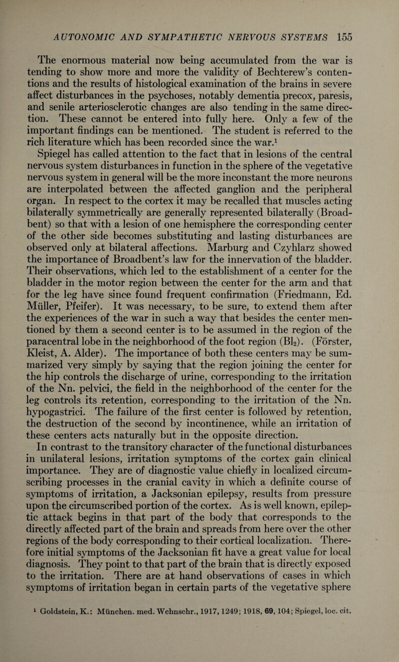 The enormous material now being accumulated from the war is tending to show more and more the validity of Bechterew’s conten¬ tions and the results of histological examination of the brains in severe affect disturbances in the psychoses, notably dementia precox, paresis, and senile arteriosclerotic changes are also tending in the same direc¬ tion. These cannot be entered into fully here. Only a few of the important findings can be mentioned. The student is referred to the rich literature which has been recorded since the war.1 Spiegel has called attention to the fact that in lesions of the central nervous system disturbances in function in the sphere of the vegetative nervous system in general will be the more inconstant the more neurons are interpolated between the affected ganglion and the peripheral organ. In respect to the cortex it may be recalled that muscles acting bilaterally symmetrically are generally represented bilaterally (Broad- bent) so that with a lesion of one hemisphere the corresponding center of the other side becomes substituting and lasting disturbances are observed only at bilateral affections. Marburg and Czyhlarz showed the importance of Broadbent’s law for the innervation of the bladder. Their observations, which led to the establishment of a center for the bladder in the motor region between the center for the arm and that for the leg have since found frequent confirmation (Friedmann, Ed. Muller, Pfeifer). It was necessary, to be sure, to extend them after the experiences of the war in such a way that besides the center men¬ tioned by them a second center is to be assumed in the region of the paracentral lobe in the neighborhood of the foot region (Bl2). (Forster, Kleist, A. Alder). The importance of both these centers may be sum¬ marized very simply by saying that the region joining the center for the hip controls the discharge of urine, corresponding to the irritation of the Nn. pelvici, the field in the neighborhood of the center for the leg controls its retention, corresponding to the irritation of the Nn. hvpogastrici. The failure of the first center is followed by retention, the destruction of the second by incontinence, while an irritation of these centers acts naturally but in the opposite direction. In contrast to the transitory character of the functional disturbances in unilateral lesions, irritation symptoms of the cortex gain clinical importance. They are of diagnostic value chiefly in localized circum¬ scribing processes in the cranial cavity in which a definite course of symptoms of irritation, a Jacksonian epilepsy, results from pressure upon the circumscribed portion of the cortex. As is well known, epilep¬ tic attack begins in that part of the body that corresponds to the directly affected part of the brain and spreads from here over the other regions of the body corresponding to their cortical localization. There¬ fore initial symptoms of the Jacksonian fit have a great value for local diagnosis. They point to that part of the brain that is directly exposed to the irritation. There are at hand observations of cases in which symptoms of irritation began in certain parts of the vegetative sphere 1 Goldstein, K.: Munchen. med. Wchnschr., 1917,1249; 1918, 69,104; Spiegel, loc. cit.
