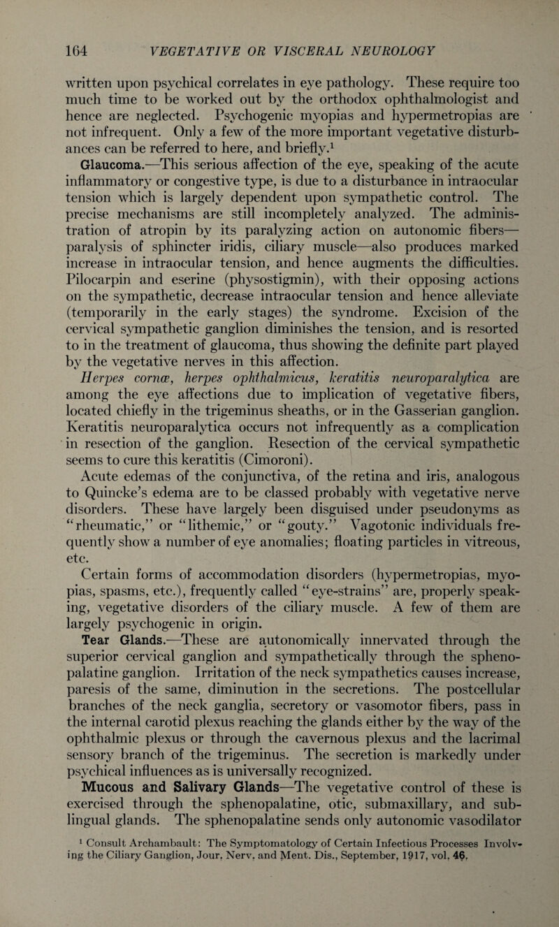 written upon psychical correlates in eye pathology. These require too much time to be worked out by the orthodox ophthalmologist and hence are neglected. Psychogenic myopias and hypermetropias are not infrequent. Only a few of the more important vegetative disturb¬ ances can be referred to here, and briefly.1 Glaucoma.—This serious affection of the eye, speaking of the acute inflammatory or congestive type, is due to a disturbance in intraocular tension which is largely dependent upon sympathetic control. The precise mechanisms are still incompletely analyzed. The adminis¬ tration of atropin by its paralyzing action on autonomic fibers— paralysis of sphincter iridis, ciliary muscle—also produces marked increase in intraocular tension, and hence augments the difficulties. Pilocarpin and eserine (physostigmin), with their opposing actions on the sympathetic, decrease intraocular tension and hence alleviate (temporarily in the early stages) the syndrome. Excision of the cervical sympathetic ganglion diminishes the tension, and is resorted to in the treatment of glaucoma, thus showing the definite part played by the vegetative nerves in this affection. Herpes cornce, herpes ophthalmicus, keratitis neuroparalytica are among the eye affections due to implication of vegetative fibers, located chiefly in the trigeminus sheaths, or in the Gasserian ganglion. Keratitis neuroparalytica occurs not infrequently as a complication in resection of the ganglion. Resection of the cervical sympathetic seems to cure this keratitis (Cimoroni). Acute edemas of the conjunctiva, of the retina and iris, analogous to Quincke’s edema are to be classed probably with vegetative nerve disorders. These have largely been disguised under pseudonyms as “rheumatic,” or “lithemic,” or “gouty.” Vagotonic individuals fre¬ quently show a number of eye anomalies; floating particles in vitreous, etc. Certain forms of accommodation disorders (hypermetropias, myo¬ pias, spasms, etc.), frequently called “eye-strains” are, properly speak¬ ing, vegetative disorders of the ciliary muscle. A few of them are largely psychogenic in origin. Tear Glands.—These are autonomically innervated through the superior cervical ganglion and sympathetically through the spheno¬ palatine ganglion. Irritation of the neck sympathetics causes increase, paresis of the same, diminution in the secretions. The postcellular branches of the neck ganglia, secretory or vasomotor fibers, pass in the internal carotid plexus reaching the glands either by the way of the ophthalmic plexus or through the cavernous plexus and the lacrimal sensory branch of the trigeminus. The secretion is markedly under psychical influences as is universally recognized. Mucous and Salivary Glands—The vegetative control of these is exercised through the sphenopalatine, otic, submaxillary, and sub¬ lingual glands. The sphenopalatine sends only autonomic vasodilator 1 Consult Archambault: The Symptomatology of Certain Infectious Processes Involv¬ ing the Ciliary Ganglion, Jour. Nerv. and Ment. Dis., September, 1917, vol. 46.