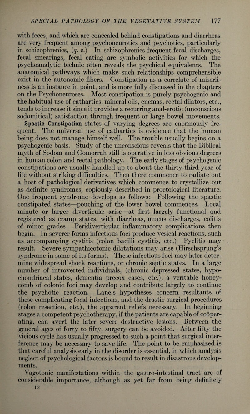 with feces, and which are concealed behind constipations and diarrheas are very frequent among psychoneurotics and psychotics, particularly in schizophrenics, (q. v.) In schizophrenics frequent fecal discharges, fecal smearings, fecal eating are symbolic activities for which the psychoanalytic technic often reveals the psychical equivalents. The anatomical pathways which make such relationships comprehensible exist in the autonomic fibers. Constipation as a correlate of miserli¬ ness is an instance in point, and is more fully discussed in the chapters on the Psychoneuroses. Most constipation is purely psychogenic and the habitual use of cathartics, mineral oils, enemas, rectal dilators, etc., tends to increase it since it provides a recurring anal-erotic (unconscious sodomitical) satisfaction through frequent or large bowel movements. Spastic Constipation states of varying degrees are enormously fre¬ quent. The universal use of cathartics is evidence that the human being does not manage himself well. The trouble usually begins on a psychogenic basis. Study of the unconscious reveals that the Biblical myth of Sodom and Gomorrah still is operative in less obvious degrees in human colon and rectal pathology. The early stages of psychogenic constipations are usually handled up to about the thirty-third year of life without striking difficulties. Then there commence to radiate out a host of pathological derivatives which commence to crystallize out as definite syndromes, copiously described in proctological literature. One frequent syndrome develops as follows: Following the spastic constipated states—pouching of the lower bowel commences. Local minute or larger diverticulse arise—at first largely functional and registered as cramp states, with diarrheas, mucus discharges, colitis of minor grades: Peridiverticular inflammatory complications then begin. In severer forms infectious foci produce vesical reactions, such as accompanying cystitis (colon bacilli cystitis, etc.) Pyelitis may result. Severe sympathicotonic dilatations may arise (Hirschsprung’s syndrome in some of its forms). These infectious foci may later deter¬ mine widespread shock reactions, or chronic septic states. In a large number of introverted individuals, (chronic depressed states, hypo¬ chondriacal states, dementia precox cases, etc.), a veritable honey¬ comb of colonic foci may develop and contribute largely to continue the psychotic reaction. Lane’s hypotheses concern resultants of these complicating focal infections, and the drastic surgical procedures (colon resection, etc.), the apparent reliefs necessary. In beginning stages a competent psychotherapy, if the patients are capable of cooper¬ ating, can avert the later severe destructive lesions. Between the general ages of forty to fifty, surgery can be avoided. After fifty the vicious cycle has usually progressed to such a point that surgical inter¬ ference may be necessary to save life. The point to be emphasized is that careful analysis early in the disorder is essential, in which analysis neglect of psychological factors is bound to result in disastrous develop¬ ments. Vagotonic manifestations within the gastro-intestinal tract are of considerable importance, although as yet far from being definitely 12
