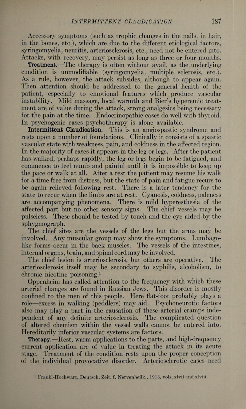 Accessory symptoms (such as trophic changes in the nails, in hair, in the bones, etc.), which are due to the different etiological factors, syringomyelia, neuritis, arteriosclerosis, etc., need not be entered into. Attacks, with recovery, may persist as long as three or four months. Treatment.—The therapy is often without avail, as the underlying condition is unmodifiable (syringomyelia, multiple sclerosis, etc.). As a rule, however, the attack subsides, although to appear again. Then attention should be addressed to the general health of the patient, especially to emotional features which produce vascular instability. Mild massage, local warmth and Bier’s hyperemic treat¬ ment are of value during the attack, strong analgesics being necessary for the pain at the time. Endocrinopathic cases do well with thyroid. In psychogenic cases psychotherapy is alone available. Intermittent Claudication.—This is an angiospastic syndrome and rests upon a number of foundations. Clinically it consists of a spastic vascular state with weakness, pain, and coldness in the affected region. In the majority of cases it appears in the leg or legs. After the patient has walked, perhaps rapidly, the leg or legs begin to be fatigued, and commence to feel numb and painful until it is impossible to keep up the pace or walk at all. After a rest the patient may resume his walk for a time free from distress, but the state of pain and fatigue recurs to be again relieved following rest. There is a later tendency for the state to recur when the limbs are at rest. Cyanosis, coldness, paleness are accompanying phenomena. There is mild hyperesthesia of the affected part but no other sensory signs. The chief vessels may be pulseless. These should be tested by touch and the eye aided by the sphygmograph. The chief sites are the vessels of the legs but the arms may be involved. Any muscular group may show the symptoms. Lumbago- like forms occur in the back muscles. The vessels of the intestines, internal organs, brain, and spinal cord may be involved. The chief lesion is arteriosclerosis, but others are operative. The arteriosclerosis itself may be secondary to syphilis, alcoholism, to chronic nicotine poisoning.1 Oppenheim has called attention to the frequency with which these arterial changes are found in Russian Jews. This disorder is mostly confined to the men of this people. Here flat-foot probably plays a role—excess in walking (peddlers) may aid. Psychoneurotic factors also may play a part in the causation of these arterial cramps inde¬ pendent of any definite arteriosclerosis. The complicated question of altered chemism within the vessel walls cannot be entered into. Hereditarily inferior vascular systems are factors. Therapy.—Rest, warm applications to the parts, and high-frequency current application are of value in treating the attack in its acute stage. Treatment of the condition rests upon the proper conception of the individual provocative disorder. Arteriosclerotic cases need 1 Frankl-Hochwart, Deutsch. Zeit. f. Nervenheilk., 1913, vols. xlvii and xlviii.
