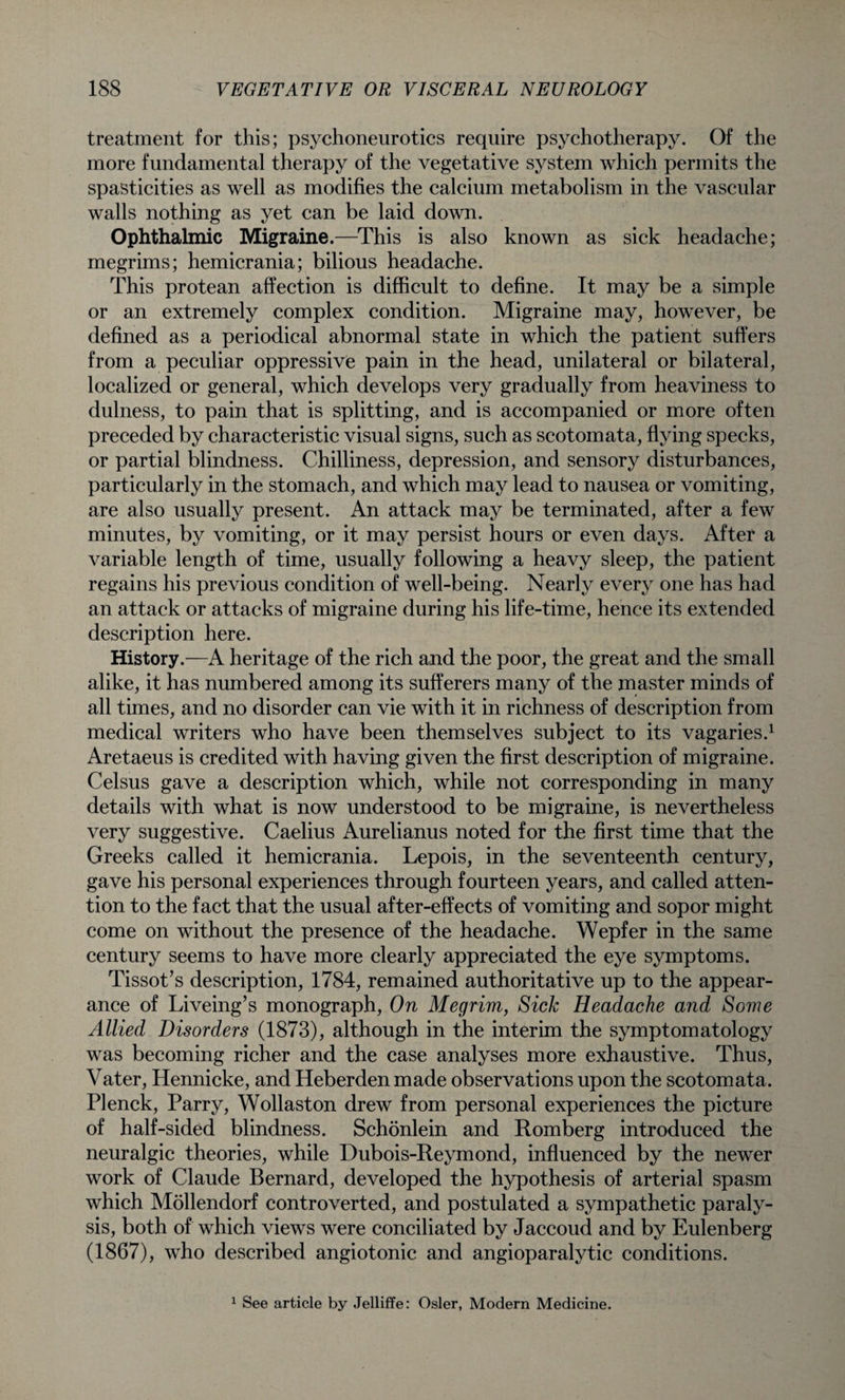 treatment for this; psychoneurotics require psychotherapy. Of the more fundamental therapy of the vegetative system which permits the spasticities as well as modifies the calcium metabolism in the vascular walls nothing as yet can be laid down. Ophthalmic Migraine.—This is also known as sick headache; megrims; hemicrania; bilious headache. This protean affection is difficult to define. It may be a simple or an extremely complex condition. Migraine may, however, be defined as a periodical abnormal state in which the patient suffers from a peculiar oppressive pain in the head, unilateral or bilateral, localized or general, which develops very gradually from heaviness to dulness, to pain that is splitting, and is accompanied or more often preceded by characteristic visual signs, such as scotomata, flying specks, or partial blindness. Chilliness, depression, and sensory disturbances, particularly in the stomach, and which may lead to nausea or vomiting, are also usually present. An attack may be terminated, after a few minutes, by vomiting, or it may persist hours or even days. After a variable length of time, usually following a heavy sleep, the patient regains his previous condition of well-being. Nearly every one has had an attack or attacks of migraine during his life-time, hence its extended description here. History.—A heritage of the rich and the poor, the great and the small alike, it has numbered among its sufferers many of the master minds of all times, and no disorder can vie with it in richness of description from medical writers who have been themselves subject to its vagaries.1 Aretaeus is credited with having given the first description of migraine. Celsus gave a description which, while not corresponding in many details with what is now understood to be migraine, is nevertheless very suggestive. Caelius Aurelianus noted for the first time that the Greeks called it hemicrania. Lepois, in the seventeenth century, gave his personal experiences through fourteen years, and called atten¬ tion to the fact that the usual after-effects of vomiting and sopor might come on without the presence of the headache. Wepfer in the same century seems to have more clearly appreciated the eye symptoms. Tissot’s description, 1784, remained authoritative up to the appear¬ ance of Liveing’s monograph, On Megrim, Sick Headache and Some Allied Disorders (1873), although in the interim the symptomatology was becoming richer and the case analyses more exhaustive. Thus, Vater, Hennicke, and Heberden made observations upon the scotomata. Plenck, Parry, Wollaston drew from personal experiences the picture of half-sided blindness. Schonlein and Romberg introduced the neuralgic theories, while Dubois-Reymond, influenced by the newer work of Claude Bernard, developed the hypothesis of arterial spasm which Mollendorf controverted, and postulated a sympathetic paraly¬ sis, both of which views were conciliated by Jaccoud and by Eulenberg (1867), who described angiotonic and angioparalytic conditions. 1 See article by Jelliffe: Osier, Modern Medicine.