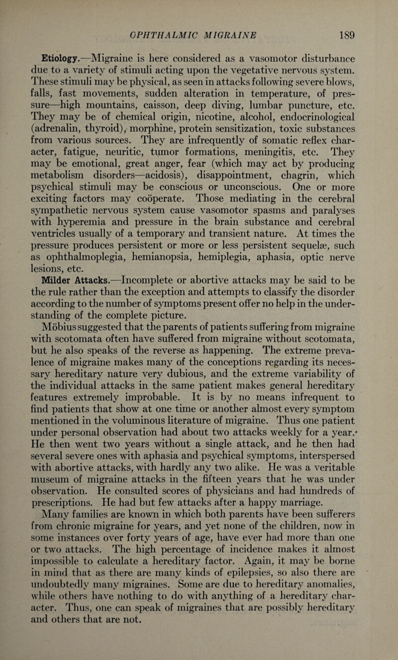 Etiology.—Migraine is here considered as a vasomotor disturbance due to a variety of stimuli acting upon the vegetative nervous system. These stimuli may be physical, as seen in attacks following severe blows, falls, fast movements, sudden alteration in temperature, of pres¬ sure—high mountains, caisson, deep diving, lumbar puncture, etc. They may be of chemical origin, nicotine, alcohol, endocrinological (adrenalin, thyroid), morphine, protein sensitization, toxic substances from various sources. They are infrequently of somatic reflex char¬ acter, fatigue, neuritic, tumor formations, meningitis, etc. They may be emotional, great anger, fear (which may act by producing metabolism disorders—acidosis), disappointment, chagrin, which psychical stimuli may be conscious or unconscious. One or more exciting factors may cooperate. Those mediating in the cerebral sympathetic nervous system cause vasomotor spasms and paralyses with hyperemia and pressure in the brain substance and cerebral ventricles usually of a temporary and transient nature. At times the pressure produces persistent or more or less persistent sequelae, such as ophthalmoplegia, hemianopsia, hemiplegia, aphasia, optic nerve lesions, etc. Milder Attacks.—Incomplete or abortive attacks may be said to be the rule rather than the exception and attempts to classify the disorder according to the number of symptoms present offer no help in the under¬ standing of the complete picture. Mobius suggested that the parents of patients suffering from migraine with scotomata often have suffered from migraine without scotomata, but he also speaks of the reverse as happening. The extreme preva¬ lence of migraine makes many of the conceptions regarding its neces¬ sary hereditary nature very dubious, and the extreme variability of the individual attacks in the same patient makes general hereditary features extremely improbable. It is by no means infrequent to find patients that show at one time or another almost every symptom mentioned in the voluminous literature of migraine. Thus one patient under personal observation had about two attacks weekly for a year.* He then went two years without a single attack, and he then had several severe ones with aphasia and psychical symptoms, interspersed with abortive attacks, with hardly any two alike. He was a veritable museum of migraine attacks in the fifteen years that he was under observation. He consulted scores of physicians and had hundreds of prescriptions. He had but few attacks after a happy marriage. Many families are known in which both parents have been sufferers from chronic migraine for years, and yet none of the children, now in some instances over forty years of age, have ever had more than one or two attacks. The high percentage of incidence makes it almost impossible to calculate a hereditary factor. Again, it may be borne in mind that as there are many kinds of epilepsies, so also there are undoubtedly many migraines. Some are due to hereditary anomalies, while others have nothing to do with anything of a hereditary char¬ acter. Thus, one can speak of migraines that are possibly hereditary and others that are not.