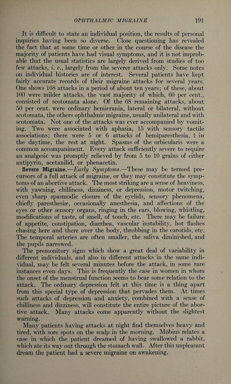 It is difficult to state an individual position, the results of personal inquiries having been so diverse. Close questioning has revealed the fact that at some time or other in the course of the disease the majority of patients have had visual symptoms, and it is not improb¬ able that the usual statistics are largely derived from studies of too few attacks, i. e., largely from the severer attacks only. Some notes on individual histories are of interest. Several patients have kept fairly accurate records of their migraine attacks for several years. One shows 168 attacks in a period of about ten years; of these, about 100 were milder attacks, the vast majority of which, 60 per cent., consisted of scotomata alone. Of the 68 remaining attacks, about 50 per cent, were ordinary hemicrania, lateral or bilateral, without scotomata, the others ophthalmic migraine, usually unilateral and with scotomata. Not one of the attacks was ever accompanied by vomit¬ ing. Two were associated with aphasia, 15 with sensory tactile associations; there were 5 or 6 attacks of hemiparesthesia, 1 in the daytime, the rest at night. Spasms of the orbicularis were a common accompaniment. Every attack sufficiently severe to require an analgesic was promptly relieved by from 5 to 10 grains of either antipyrin, acetanilid, or phenacetin. Severe Migraine.—Early Symptoms.—These may be termed pre¬ cursors of a full attack of migraine, or they may constitute the symp¬ toms of an abortive attack. The most striking are a sense of heaviness, with yawning, chilliness, dizziness, or depression, motor twitching, even sharp spasmodic closure of the eyelids, sensory phenomena, chiefly paresthesise, occasionally anesthesia, and affections of the eyes or other sensory organs, ringing in the ears, blowing, whistling, modifications of taste, of smell, of touch, etc. There may be failure of appetite, constipation, diarrhea, vascular instability, hot flashes chasing here and there over the body, throbbing in the carotids, etc. The temporal arteries are often smaller, the saliva diminished, and the pupils narrowed. The premonitory signs which show a great deal of variability in different individuals, and also in different attacks in the same indi¬ vidual, may be felt several minutes before the attack, in some rare instances even days. This is frequently the case in women in whom the onset of the menstrual function seems to bear some relation to the attack. The ordinary depression felt at this time is a thing apart from this special type of depression that pervades them. At times such attacks of depression and anxiety, combined with a sense of chilliness and dizziness, will constitute the entire picture of the abor¬ tive attack. Many attacks come apparently without the slightest warning. Many patients having attacks at night find themselves heavy and tired, with sore spots on the scalp in the morning. Mobius relates a case in which the patient dreamed of having swallowed a rabbit, which ate its way out through the stomach wall. After this unpleasant dream the patient had a severe migraine on awakening.