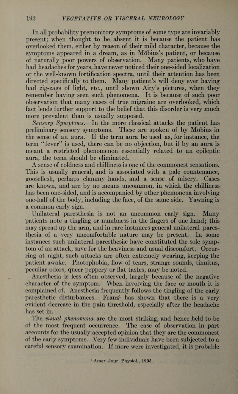 In all probability premonitory symptoms of some type are invariably present; when thought to be absent it is because the patient has overlooked them, either by reason of their mild character, because the symptoms appeared in a dream, as in Mobius’s patient, or because of naturally poor powers of observation. Many patients, who have had headaches for years, have never noticed their one-sided localization or the well-known fortification spectra, until their attention has been directed specifically to them. Many patient’s will deny ever having had zig-zags of light, etc., until shown Airy’s pictures, when they remember having seen such phenomena. It is because of such poor observation that many cases of true migraine are overlooked, which fact lends further support to the belief that this disorder is very much more prevalent than is usually supposed. Sensory Symptoms.—In the more classical attacks the patient has preliminary sensory symptoms. These are spoken of by Mobius in the sense of an aura. If the term aura be used as, for instance, the term “ fever” is used, there can be no objection, but if by an aura is meant a restricted phenomenon essentially related to an epileptic aura, the term should be eliminated. A sense of coldness and chilliness is one of the commonest sensations. This is usually general, and is associated with a pale countenance, gooseflesh, perhaps clammy hands, and a sense of misery. Cases are known, and are by no means uncommon, in which the chilliness has been one-sided, and is accompanied by other phemonena involving one-half of the body, including the face, of the same side. Yawning is a common early sign. Unilateral paresthesia is not an uncommon early sign. Many patients note a tingling or numbness in the fingers of one hand; this may spread up the arm, and in rare instances general unilateral pares¬ thesia of a very uncomfortable nature may be present. In some instances such unilateral paresthesise have constituted the sole symp¬ tom of an attack, save for the heaviness and usual discomfort. Occur¬ ring at night, such attacks are often extremely wearing, keeping the patient awake. Photophobia, flow of tears, strange sounds, tinnitus, peculiar odors, queer peppery or flat tastes, may be noted. Anesthesia is less often observed, largely because of the negative character of the symptom. When involving the face or mouth it is complained of. Anesthesia frequently follows the tingling of the early paresthetic disturbances. Franz1 has shown that there is a very evident decrease in the pain threshold, especially after the headache has set in. The visual phenomena are the most striking, and hence held to be of the most frequent occurrence. The ease of observation in p&rt accounts for the usually accepted opinion that they are the commonest of the early symptoms. Very few individuals have been subjected to a careful sensory examination. If more were investigated, it is probable 1 Amer. Jour. Physiol., 1905.