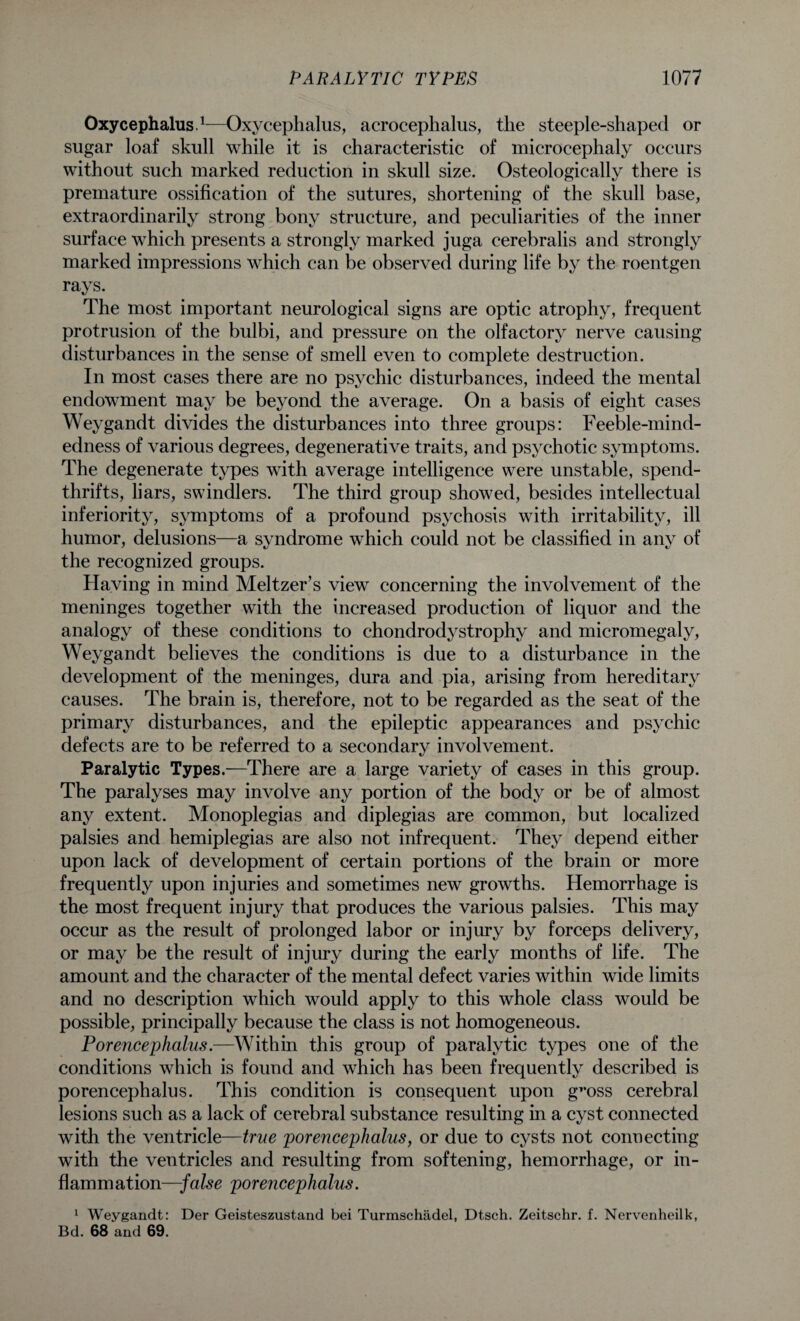 Oxycephalus.1—Oxycephalus, acrocephalus, the steeple-shaped or sugar loaf skull while it is characteristic of microcephaly occurs without such marked reduction in skull size. Osteologically there is premature ossification of the sutures, shortening of the skull base, extraordinarily strong bony structure, and peculiarities of the inner surface which presents a strongly marked juga cerebralis and strongly marked impressions which can be observed during life by the roentgen rays. The most important neurological signs are optic atrophy, frequent protrusion of the bulbi, and pressure on the olfactory nerve causing disturbances in the sense of smell even to complete destruction. In most cases there are no psychic disturbances, indeed the mental endowment may be beyond the average. On a basis of eight cases Weygandt divides the disturbances into three groups: Feeble-mind¬ edness of various degrees, degenerative traits, and psychotic symptoms. The degenerate types with average intelligence were unstable, spend¬ thrifts, liars, swindlers. The third group showed, besides intellectual inferiority, symptoms of a profound psychosis with irritability, ill humor, delusions—a syndrome which could not be classified in any of the recognized groups. Having in mind Meltzer’s view concerning the involvement of the meninges together with the increased production of liquor and the analogy of these conditions to chondrodystrophy and micromegaly, Weygandt believes the conditions is due to a disturbance in the development of the meninges, dura and pia, arising from hereditary causes. The brain is, therefore, not to be regarded as the seat of the primary disturbances, and the epileptic appearances and psychic defects are to be referred to a secondary involvement. Paralytic Types.—There are a large variety of cases in this group. The paralyses may involve any portion of the body or be of almost any extent. Monoplegias and diplegias are common, but localized palsies and hemiplegias are also not infrequent. They depend either upon lack of development of certain portions of the brain or more frequently upon injuries and sometimes new growths. Hemorrhage is the most frequent injury that produces the various palsies. This may occur as the result of prolonged labor or injury by forceps delivery, or may be the result of injury during the early months of life. The amount and the character of the mental defect varies within wide limits and no description which would apply to this whole class would be possible, principally because the class is not homogeneous. Porencephalus.—Within this group of paralytic types one of the conditions which is found and which has been frequently described is porencephalus. This condition is consequent upon gT*oss cerebral lesions such as a lack of cerebral substance resulting in a cyst connected with the ventricle—true porencephalus, or due to cysts not connecting with the ventricles and resulting from softening, hemorrhage, or in¬ flammation—false porencephalus. 1 Weygandt: Der Geisteszustand bei Turmschadel, Dtsch. Zeitschr. f. Nervenheilk, Bd. 68 and 69.