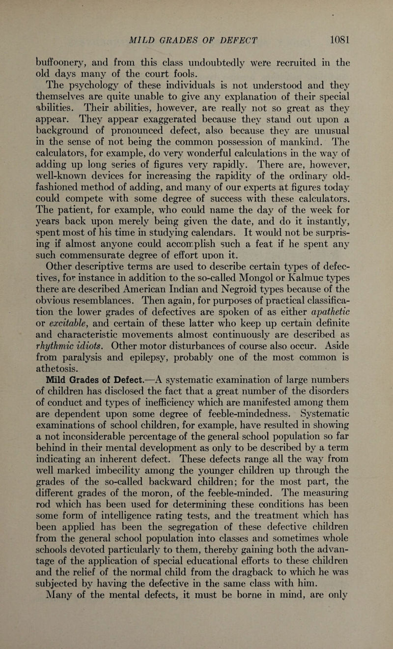 buffoonery, and from this class undoubtedly Were recruited in the old days many of the court fools. The psychology of these individuals is not understood and they themselves are quite unable to give any explanation of their special abilities. Their abilities, however, are really not so great as they appear. They appear exaggerated because they stand out upon a background of pronounced defect, also because they are unusual in the sense of not being the common possession of mankind. The calculators, for example, do very wonderful calculations in the way of adding up long series of figures very rapidly. There are, however, well-known devices for increasing the rapidity of the ordinary old- fashioned method of adding, and many of our experts at figures today could compete with some degree of success with these calculators. The patient, for example, who could name the day of the week for years back upon merely being given the date, and do it instantly, spent most of his time in studying calendars. It would not be surpris¬ ing if almost anyone could accomplish such a feat if he spent any such commensurate degree of effort upon it. Other descriptive terms are used to describe certain types of defec¬ tives, for instance in addition to the so-called Mongol or Kalmuc types there are described American Indian and Negroid types because of the obvious resemblances. Then again, for purposes of practical classifica¬ tion the lower grades of defectives are spoken of as either apathetic or excitable, and certain of these latter who keep up certain definite and characteristic movements almost continuously are described as rhythmic idiots. Other motor disturbances of course also occur. Aside from paralysis and epilepsy, probably one of the most common is athetosis. Mild Grades of Defect.—A systematic examination of large numbers of children has disclosed the fact that a great number of the disorders of conduct and types of inefficiency which are manifested among them are dependent upon some degree of feeble-mindedness. Systematic examinations of school children, for example, have resulted in showing a not inconsiderable percentage of the general school population so far behind in their mental development as only to be described by a term indicating an inherent defect. These defects range all the way from well marked imbecility among the younger children up through the grades of the so-called backward children; for the most part, the different grades of the moron, of the feeble-minded. The measuring rod which has been used for determining these conditions has been some form of intelligence rating tests, and the treatment which has been applied has been the segregation of these defective children from the general school population into classes and sometimes whole schools devoted particularly to them, thereby gaining both the advan¬ tage of the application of special educational efforts to these children and the relief of the normal child from the dragback to which he was subjected by having the defective in the same class with him. Many of the mental defects, it must be borne in mind, are only