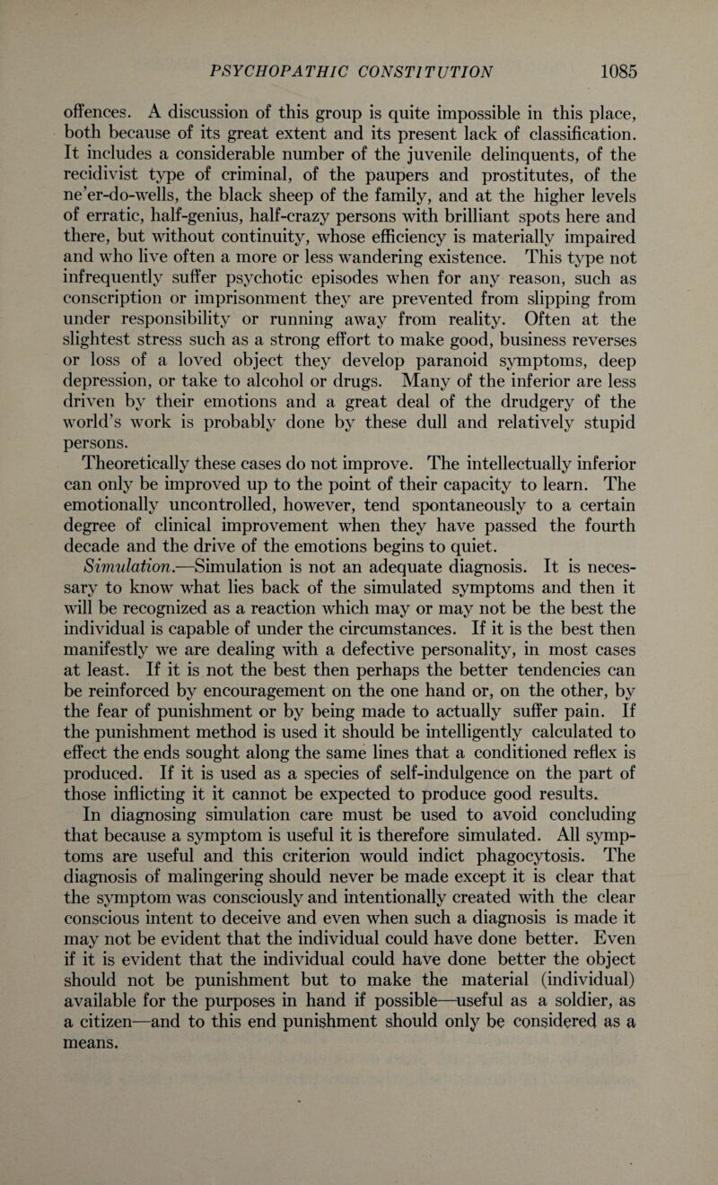offences. A discussion of this group is quite impossible in this place, both because of its great extent and its present lack of classification. It includes a considerable number of the juvenile delinquents, of the recidivist type of criminal, of the paupers and prostitutes, of the ne’er-do-wells, the black sheep of the family, and at the higher levels of erratic, half-genius, half-crazy persons with brilliant spots here and there, but without continuity, whose efficiency is materially impaired and who live often a more or less wandering existence. This type not infrequently suffer psychotic episodes when for any reason, such as conscription or imprisonment they are prevented from slipping from under responsibility or running away from reality. Often at the slightest stress such as a strong effort to make good, business reverses or loss of a loved object they develop paranoid symptoms, deep depression, or take to alcohol or drugs. Many of the inferior are less driven by their emotions and a great deal of the drudgery of the world’s work is probably done by these dull and relatively stupid persons. Theoretically these cases do not improve. The intellectually inferior can only be improved up to the point of their capacity to learn. The emotionally uncontrolled, however, tend spontaneously to a certain degree of clinical improvement when they have passed the fourth decade and the drive of the emotions begins to quiet. Simulation.—Simulation is not an adequate diagnosis. It is neces¬ sary to know what lies back of the simulated symptoms and then it will be recognized as a reaction which may or may not be the best the individual is capable of under the circumstances. If it is the best then manifestly we are dealing with a defective personality, in most cases at least. If it is not the best then perhaps the better tendencies can be reinforced by encouragement on the one hand or, on the other, by the fear of punishment or by being made to actually suffer pain. If the punishment method is used it should be intelligently calculated to effect the ends sought along the same lines that a conditioned reflex is produced. If it is used as a species of self-indulgence on the part of those inflicting it it cannot be expected to produce good results. In diagnosing simulation care must be used to avoid concluding that because a symptom is useful it is therefore simulated. All symp¬ toms are useful and this criterion would indict phagocytosis. The diagnosis of malingering should never be made except it is clear that the symptom was consciously and intentionally created with the clear conscious intent to deceive and even when such a diagnosis is made it may not be evident that the individual could have done better. Even if it is evident that the individual could have done better the object should not be punishment but to make the material (individual) available for the purposes in hand if possible—useful as a soldier, as a citizen—and to this end punishment should only be considered as a means.