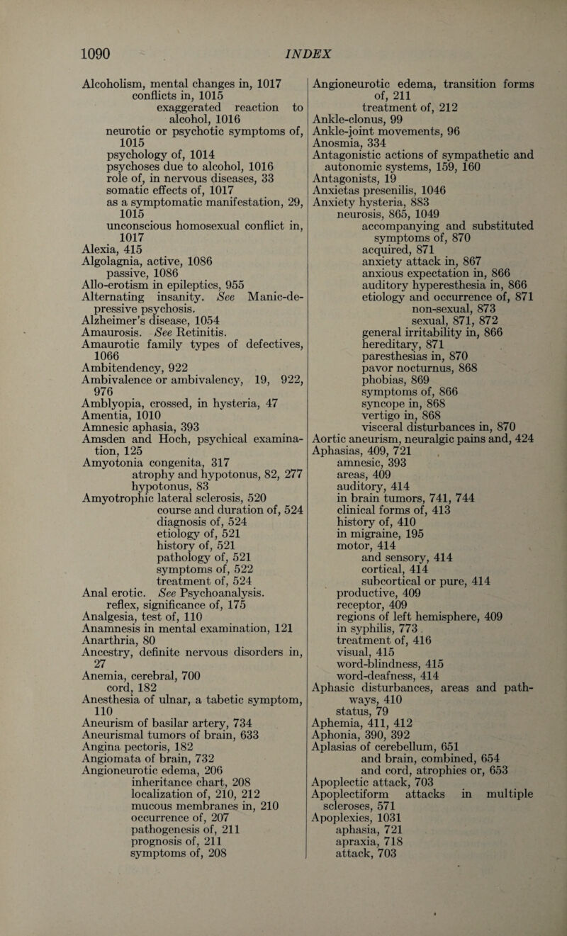 Alcoholism, mental changes in, 1017 conflicts in, 1015 exaggerated reaction to alcohol, 1016 neurotic or psychotic symptoms of, 1015 psychology of, 1014 psychoses due to alcohol, 1016 role of, in nervous diseases, 33 somatic effects of, 1017 as a symptomatic manifestation, 29, 1015 unconscious homosexual conflict in, 1017 Alexia, 415 Algolagnia, active, 1086 passive, 1086 Allo-erotism in epileptics, 955 Alternating insanity. See Manic-de¬ pressive psychosis. Alzheimer’s disease, 1054 Amaurosis. See Retinitis. Amaurotic family types of defectives, 1066 Ambitendency, 922 Ambivalence or ambivalency, 19, 922, 976 Amblyopia, crossed, in hysteria, 47 Amentia, 1010 Amnesic aphasia, 393 Amsden and Hoch, psychical examina¬ tion, 125 Amyotonia congenita, 317 atrophy and hypotonus, 82, 277 hypotonus, 83 Amyotrophic lateral sclerosis, 520 course and duration of, 524 diagnosis of, 524 etiology of, 521 history of, 521 pathology of, 521 symptoms of, 522 treatment of, 524 Anal erotic. See Psychoanalysis. reflex, significance of, 175 Analgesia, test of, 110 Anamnesis in mental examination, 121 Anarthria, 80 Ancestry, definite nervous disorders in, 27 Anemia, cerebral, 700 cord, 182 Anesthesia of ulnar, a tabetic symptom, HO Aneurism of basilar artery, 734 Aneurismal tumors of brain, 633 Angina pectoris, 182 Angiomata of brain, 732 Angioneurotic edema, 206 inheritance chart, 208 localization of, 210, 212 mucous membranes in, 210 occurrence of, 207 pathogenesis of, 211 prognosis of, 211 symptoms of, 208 Angioneurotic edema, transition forms of, 211 treatment of, 212 Ankle-clonus, 99 Ankle-joint movements, 96 Anosmia, 334 Antagonistic actions of sympathetic and autonomic systems, 159, 160 Antagonists, 19 Anxietas presenilis, 1046 Anxiety hysteria, 883 neurosis, 865, 1049 accompanying and substituted symptoms of, 870 acquired, 871 anxiety attack in, 867 anxious expectation in, 866 auditory hyperesthesia in, 866 etiology and occurrence of, 871 non-sexual, 873 sexual, 871, 872 general irritability in, 866 hereditary, 871 paresthesias in, 870 pavor nocturnus, 868 phobias, 869 symptoms of, 866 syncope in, 868 vertigo in, 868 visceral disturbances in, 870 Aortic aneurism, neuralgic pains and, 424 Aphasias, 409, 721 amnesic, 393 areas, 409 auditory, 414 in brain tumors, 741, 744 clinical forms of, 413 history of, 410 in migraine, 195 motor, 414 and sensory, 414 cortical, 414 subcortical or pure, 414 productive, 409 receptor, 409 regions of left hemisphere, 409 in syphilis, 773 . treatment of, 416 visual, 415 word-blindness, 415 word-deafness, 414 Aphasic disturbances, areas and path¬ ways, 410 status, 79 Aphemia, 411, 412 Aphonia, 390, 392 Aplasias of cerebellum, 651 and brain, combined, 654 and cord, atrophies or, 653 Apoplectic attack, 703 Apoplectiform attacks in multiple scleroses, 571 Apoplexies, 1031 aphasia, 721 apraxia, 718 attack, 703