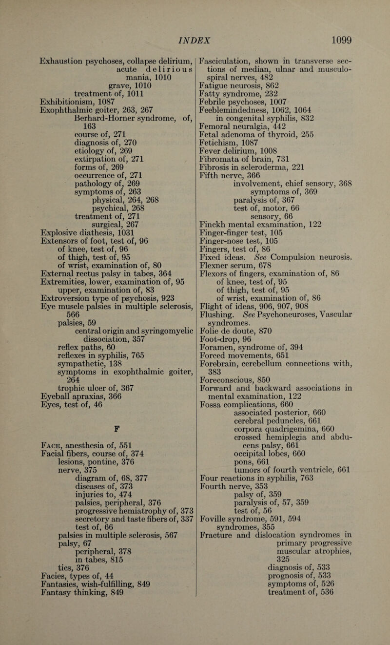 Exhaustion psychoses, collapse delirium, acute delirious mania, 1010 grave, 1010 treatment of, 1011 Exhibitionism, 1087 Exophthalmic goiter, 263, 267 Berhard-Horner syndrome, of, 163 course of, 271 diagnosis of, 270 etiology of, 269 extirpation of, 271 forms of, 269 occurrence of, 271 pathology of, 269 symptoms of, 263 physical, 264, 268 psychical, 268 treatment of, 271 surgical, 267 Explosive diathesis, 1031 Extensors of foot, test of, 96 of knee, test of, 96 of thigh, test of, 95 of wrist, examination of, 80 External rectus palsy in tabes, 364 Extremities, lower, examination of, 95 upper, examination of, 83 Extroversion type of psychosis, 923 Eye muscle palsies in multiple sclerosis, 566 palsies, 59 central origin and syringomyelic dissociation, 357 reflex paths, 60 reflexes in syphilis, 765 sympathetic, 138 symptoms in exophthalmic goiter, 264 trophic ulcer of, 367 Eyeball apraxias, 366 Eyes, test of, 46 F Face, anesthesia of, 551 Facial fibers, course of, 374 lesions, pontine, 376 nerve, 375 diagram of, 68, 377 diseases of, 373 injuries to, 474 palsies, peripheral, 376 progressive hemiatrophy of, 373 secretory and taste fibers of, 337 test of, 66 palsies in multiple sclerosis, 567 palsy, 67 peripheral, 378 in tabes, 815 tics, 376 Facies, types of, 44 Fantasies, wish-fulfilling, 849 Fantasy thinking, 849 Fasciculation, shown in transverse sec¬ tions of median, ulnar and musculo- spiral nerves, 482 Fatigue neurosis, 862 Fatty syndrome, 232 Febrile psychoses, 1007 Feeblemindedness, 1062, 1064 in congenital syphilis, 832 Femoral neuralgia, 442 Fetal adenoma of thyroid, 255 Fetichism, 1087 Fever delirium, 1008 Fibromata of brain, 731 Fibrosis in scleroderma, 221 Fifth nerve, 366 involvement, chief sensory, 368 symptoms of, 369 paralysis of, 367 test of, motor, 66 sensory, 66 Finckh mental examination, 122 Finger-finger test, 105 Finger-nose test, 105 Fingers, test of, 86 Fixed ideas. See Compulsion neurosis. Flexner serum, 678 Flexors of fingers, examination of, 86 of knee, test of, '95 of thigh, test of, 95 of wrist, examination of, 86 Flight of ideas, 906, 907, 908 Flushing. See Psychoneuroses, Vascular syndromes. Folie de doute, 870 Foot-drop, 96 Foramen, syndrome of, 394 Forced movements, 651 Forebrain, cerebellum connections with, 383 Foreconscious, 850 Forward and backward associations in mental examination, 122 Fossa complications, 660 associated posterior, 660 cerebral peduncles, 661 corpora quadrigemina, 660 crossed hemiplegia and abdu- cens palsy, 661 occipital lobes, 660 pons, 661 tumors of fourth ventricle, 661 Four reactions in syphilis, 763 Fourth nerve, 353 palsy of, 359 paralysis of, 57, 359 test of, 56 Foville syndrome, 591, 594 syndromes, 355 Fracture and dislocation syndromes in primary progressive muscular atrophies, 325 diagnosis of, 533 prognosis of, 533 symptoms of, 526 treatment of, 536