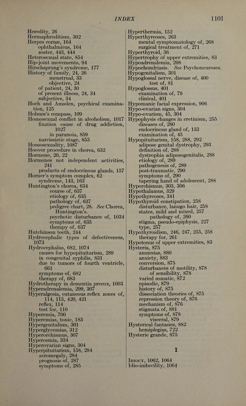 Heredity, 26 Hermaphroditism, 302 Herpes cornse, 164 ophthalmicus, 164 zoster, 443, 444 Heterosexual state, 854 Hip-joint movements, 94 Hirschsprung’s syndrome, 177 History of family, 24, 26 menstrual, 33 objective, 24 of patient, 24, 30 of present illness, 24, 34 subjective, 34 Hoch and Amsden, psychical examina¬ tion, 125 Holmes’s compass, 109 Homosexual conflict in alcoholism, 1017 fixation cause of drug addiction, 1027 in paranoia, 859 narcissistic stage, 853 Homosexuality, 1087 Hoover procedure in chorea, 632 Hormone, 20, 22 Hormones not independent activities, 241 products of endocrinous glands, 157 Horner’s symptom complex, 62 syndrome, 143, 163 Huntington’s chorea, 634 course of, 637 etiology of, 635 pathology of, 637 pedigree chart, 28. See Chorea, Huntington’s. psychotic disturbance of, 1034 symptoms of, 635 therapy of, 637 Hutchinson teeth, 244 Hydrocephalic types of defectiveness, 1073 Hydrocephalus, 682, 1074 causes for hypopituitarism, 289 in congenital syphilis, 831 due to tumors of fourth ventricle, 661 symptoms of, 682 therapy of, 683 Hydrotherapy in dementia precox, 1003 Hyperadrenalemia, 299, 307 Hyperalgesia, cutaneous reflex zones of, 114, 115, 420, 421 reflex, 114 test for, 110 Hyperemia, 700 Hyperemias, tonic, 183 Hypergenitalism, 301 Hyperglycemias, 312 Hyperorchismus, 307 Hyperosmia, 334 Hyperovarian signs, 304 Hyperpituitarism, 158, 284 acromegaly, 284 prognosis of, 287 symptoms of, 285 Hyperthermia, 152 Hyperthyreoses, 263 mental symptomatology of, 268 surgical treatment of, 271 Hyperthyroid, 36 Hypertrophy of upper extremities, 83 Hypoadrenalemia, 298 Hypochondriasis. See Psychoneuroses. Hypogenitalism, 301 Hypoglossal nerve, disease of, 400 test of, 81 Hypoglossus, 401 examination of, 79 clinical, 401 Hypomanic facial expression, 906 Hypo-ovarian signs, 304 Hypo-ovarism, 45, 304 Hypophysis changes in cretinism, 255 diseases of, 280 endocrinous gland of, 133 examination of, 45 Hypopituitarism, 158, 288, 292 adipose genital dystrophy, 293 definition of, 288 dystrophia adiposogenitalis, 288 etiology of, 289 pathogenesis of, 289 post-traumatic, 290 symptoms of, 290 tapering hand of adolescent, 288 Hyporchismus, 303, 306 Hypothalamus, 329 Hypothyreoses, 341 Hypothyroid constipation, 258 disturbance, lanugo hair, 258 states, mild and mixed, 257 pathology of, 260 stigma, pseudo-epiphysis, 227 type, 257 Hypothyroidism, 246, 247, 255, 258 therapy for, 261 Hypotonus of upper extremities, 83 Hysteria, 875 amnesias, 880 anxiety, 883 conversion, 875 disturbances of motility, 878 of sensibility, 878 varied somatic, 872 episodic, 879 history of, 875 dissociation theories of, 875 repression theory of, 876 mechanism of, 876 stigmata of, 881 symptoms of, 878 visceral, 879 Hysterical fantasies, 882 hemiplegias, 722 Hysterie grande, 875 I Idiocy, 1062, 1064 Tdio-imbecility, 1064